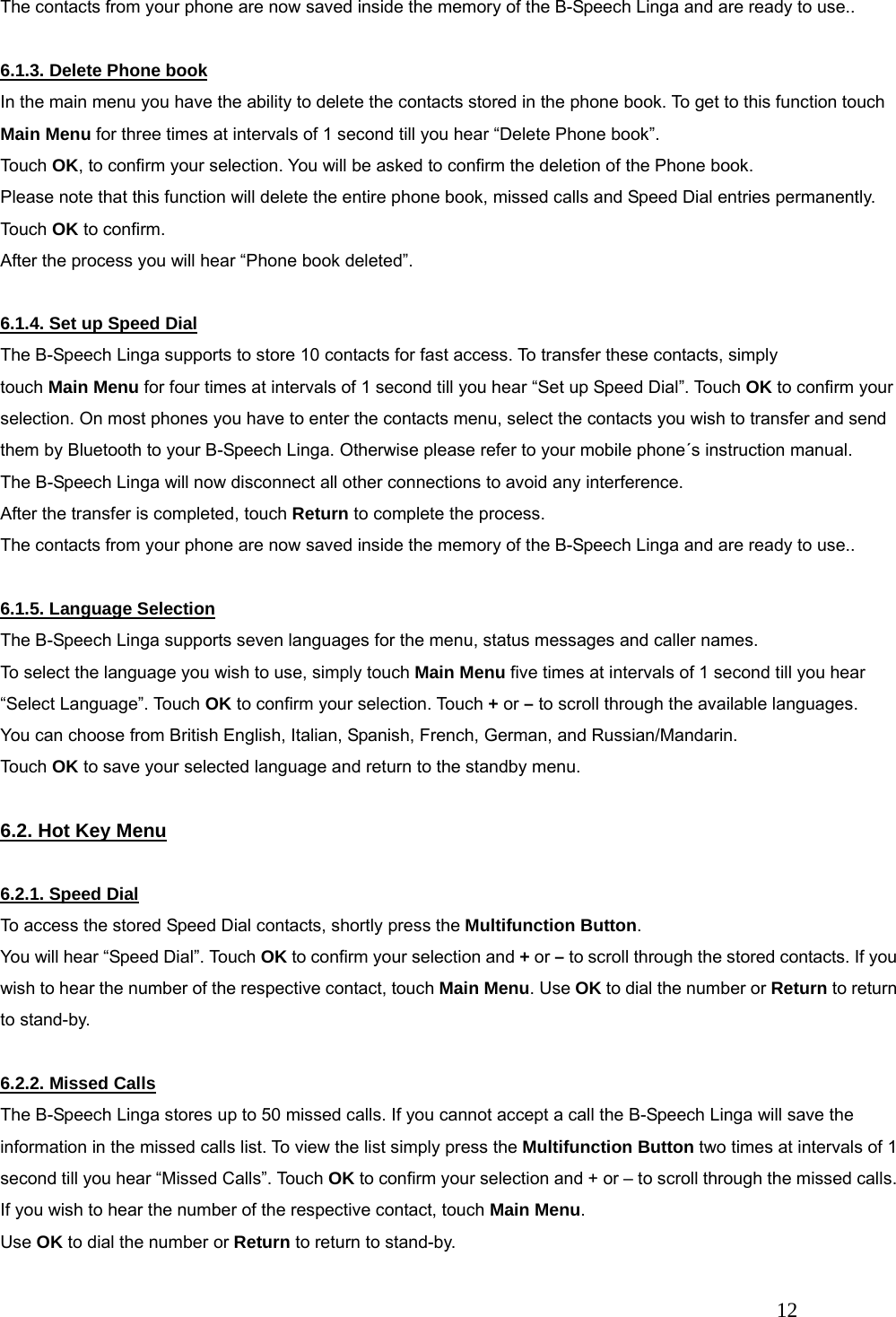   12 The contacts from your phone are now saved inside the memory of the B-Speech Linga and are ready to use..  6.1.3. Delete Phone book In the main menu you have the ability to delete the contacts stored in the phone book. To get to this function touch Main Menu for three times at intervals of 1 second till you hear &ldquo;Delete Phone book&rdquo;. Touch OK, to confirm your selection. You will be asked to confirm the deletion of the Phone book.   Please note that this function will delete the entire phone book, missed calls and Speed Dial entries permanently. Touch OK to confirm. After the process you will hear &ldquo;Phone book deleted&rdquo;.    6.1.4. Set up Speed Dial The B-Speech Linga supports to store 10 contacts for fast access. To transfer these contacts, simply   touch Main Menu for four times at intervals of 1 second till you hear &ldquo;Set up Speed Dial&rdquo;. Touch OK to confirm your selection. On most phones you have to enter the contacts menu, select the contacts you wish to transfer and send them by Bluetooth to your B-Speech Linga. Otherwise please refer to your mobile phone&acute;s instruction manual. The B-Speech Linga will now disconnect all other connections to avoid any interference. After the transfer is completed, touch Return to complete the process. The contacts from your phone are now saved inside the memory of the B-Speech Linga and are ready to use..  6.1.5. Language Selection The B-Speech Linga supports seven languages for the menu, status messages and caller names. To select the language you wish to use, simply touch Main Menu five times at intervals of 1 second till you hear &ldquo;Select Language&rdquo;. Touch OK to confirm your selection. Touch + or &ndash; to scroll through the available languages. You can choose from British English, Italian, Spanish, French, German, and Russian/Mandarin. Touch OK to save your selected language and return to the standby menu.  6.2. Hot Key Menu  6.2.1. Speed Dial To access the stored Speed Dial contacts, shortly press the Multifunction Button. You will hear &ldquo;Speed Dial&rdquo;. Touch OK to confirm your selection and + or &ndash; to scroll through the stored contacts. If you wish to hear the number of the respective contact, touch Main Menu. Use OK to dial the number or Return to return to stand-by.    6.2.2. Missed Calls The B-Speech Linga stores up to 50 missed calls. If you cannot accept a call the B-Speech Linga will save the information in the missed calls list. To view the list simply press the Multifunction Button two times at intervals of 1 second till you hear &ldquo;Missed Calls&rdquo;. Touch OK to confirm your selection and + or &ndash; to scroll through the missed calls. If you wish to hear the number of the respective contact, touch Main Menu.  Use OK to dial the number or Return to return to stand-by.   