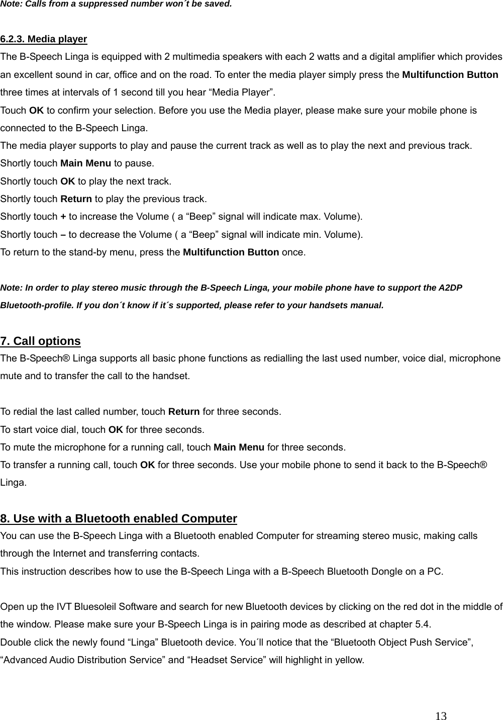   13  Note: Calls from a suppressed number won&acute;t be saved.  6.2.3. Media player The B-Speech Linga is equipped with 2 multimedia speakers with each 2 watts and a digital amplifier which provides an excellent sound in car, office and on the road. To enter the media player simply press the Multifunction Button three times at intervals of 1 second till you hear &ldquo;Media Player&rdquo;.   Touch OK to confirm your selection. Before you use the Media player, please make sure your mobile phone is connected to the B-Speech Linga. The media player supports to play and pause the current track as well as to play the next and previous track. Shortly touch Main Menu to pause. Shortly touch OK to play the next track. Shortly touch Return to play the previous track. Shortly touch + to increase the Volume ( a &ldquo;Beep&rdquo; signal will indicate max. Volume). Shortly touch &ndash; to decrease the Volume ( a &ldquo;Beep&rdquo; signal will indicate min. Volume). To return to the stand-by menu, press the Multifunction Button once.  Note: In order to play stereo music through the B-Speech Linga, your mobile phone have to support the A2DP Bluetooth-profile. If you don&acute;t know if it&acute;s supported, please refer to your handsets manual.  7. Call options The B-Speech&reg; Linga supports all basic phone functions as redialling the last used number, voice dial, microphone mute and to transfer the call to the handset.  To redial the last called number, touch Return for three seconds. To start voice dial, touch OK for three seconds. To mute the microphone for a running call, touch Main Menu for three seconds. To transfer a running call, touch OK for three seconds. Use your mobile phone to send it back to the B-Speech&reg; Linga.  8. Use with a Bluetooth enabled Computer You can use the B-Speech Linga with a Bluetooth enabled Computer for streaming stereo music, making calls through the Internet and transferring contacts. This instruction describes how to use the B-Speech Linga with a B-Speech Bluetooth Dongle on a PC.  Open up the IVT Bluesoleil Software and search for new Bluetooth devices by clicking on the red dot in the middle of the window. Please make sure your B-Speech Linga is in pairing mode as described at chapter 5.4. Double click the newly found &ldquo;Linga&rdquo; Bluetooth device. You&acute;ll notice that the &ldquo;Bluetooth Object Push Service&rdquo;, &ldquo;Advanced Audio Distribution Service&rdquo; and &ldquo;Headset Service&rdquo; will highlight in yellow.  