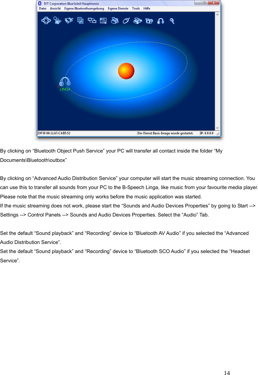   14 By clicking on &ldquo;Bluetooth Object Push Service&rdquo; your PC will transfer all contact inside the folder &ldquo;My Documents\Bluetooth\outbox&rdquo;  By clicking on &ldquo;Advanced Audio Distribution Service&rdquo; your computer will start the music streaming connection. You can use this to transfer all sounds from your PC to the B-Speech Linga, like music from your favourite media player. Please note that the music streaming only works before the music application was started. If the music streaming does not work, please start the &ldquo;Sounds and Audio Devices Properties&rdquo; by going to Start --> Settings --> Control Panels --> Sounds and Audio Devices Properties. Select the &ldquo;Audio&rdquo; Tab.  Set the default &ldquo;Sound playback&rdquo; and &ldquo;Recording&rdquo; device to &ldquo;Bluetooth AV Audio&rdquo; if you selected the &ldquo;Advanced Audio Distribution Service&rdquo;. Set the default &ldquo;Sound playback&rdquo; and &ldquo;Recording&rdquo; device to &ldquo;Bluetooth SCO Audio&rdquo; if you selected the &ldquo;Headset Service&rdquo;. 