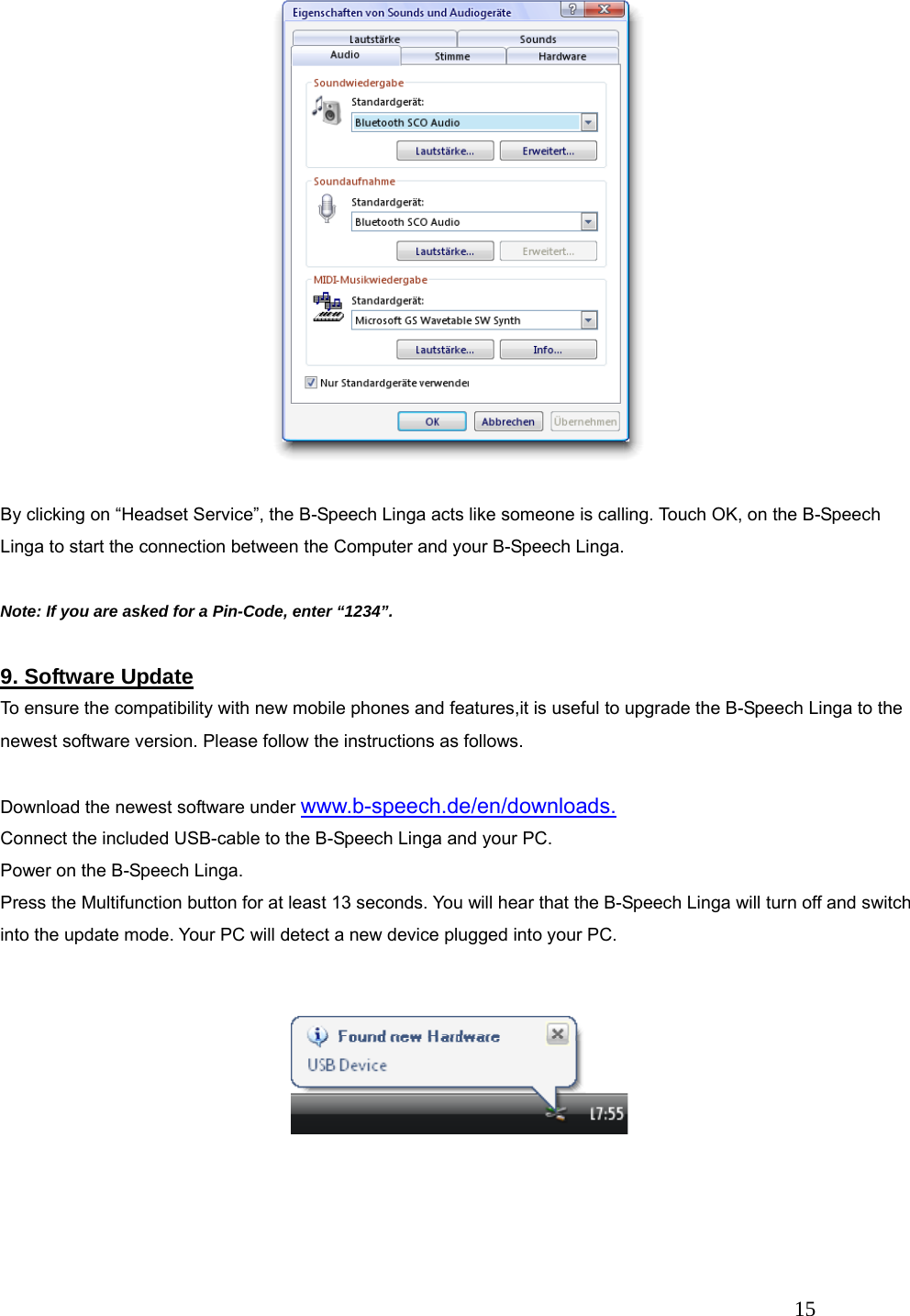   15  By clicking on &ldquo;Headset Service&rdquo;, the B-Speech Linga acts like someone is calling. Touch OK, on the B-Speech Linga to start the connection between the Computer and your B-Speech Linga.  Note: If you are asked for a Pin-Code, enter &ldquo;1234&rdquo;.  9. Software Update To ensure the compatibility with new mobile phones and features,it is useful to upgrade the B-Speech Linga to the newest software version. Please follow the instructions as follows.  Download the newest software under www.b-speech.de/en/downloads. Connect the included USB-cable to the B-Speech Linga and your PC. Power on the B-Speech Linga. Press the Multifunction button for at least 13 seconds. You will hear that the B-Speech Linga will turn off and switch into the update mode. Your PC will detect a new device plugged into your PC.     