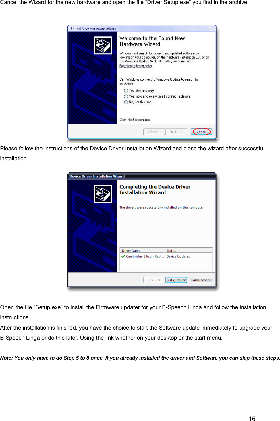   16 Cancel the Wizard for the new hardware and open the file &ldquo;Driver Setup.exe&rdquo; you find in the archive.  Please follow the instructions of the Device Driver Installation Wizard and close the wizard after successful installation  Open the file &ldquo;Setup.exe&rdquo; to install the Firmware updater for your B-Speech Linga and follow the installation instructions. After the installation is finished, you have the choice to start the Software update immediately to upgrade your B-Speech Linga or do this later. Using the link whether on your desktop or the start menu.  Note: You only have to do Step 5 to 8 once. If you already installed the driver and Software you can skip these steps.   