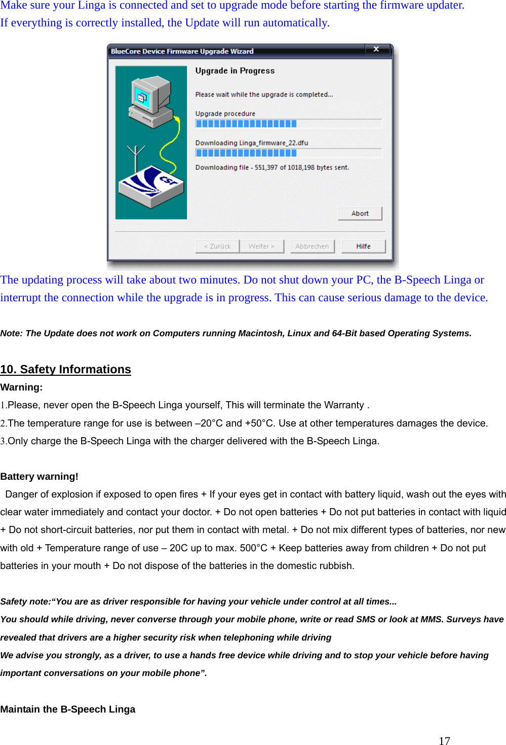   17 Make sure your Linga is connected and set to upgrade mode before starting the firmware updater. If everything is correctly installed, the Update will run automatically. The updating process will take about two minutes. Do not shut down your PC, the B-Speech Linga or interrupt the connection while the upgrade is in progress. This can cause serious damage to the device.  Note: The Update does not work on Computers running Macintosh, Linux and 64-Bit based Operating Systems.  10. Safety Informations Warning: 1.Please, never open the B-Speech Linga yourself, This will terminate the Warranty . 2.The temperature range for use is between &ndash;20&deg;C and +50&deg;C. Use at other temperatures damages the device. 3.Only charge the B-Speech Linga with the charger delivered with the B-Speech Linga.  Battery warning!     Danger of explosion if exposed to open fires + If your eyes get in contact with battery liquid, wash out the eyes with clear water immediately and contact your doctor. + Do not open batteries + Do not put batteries in contact with liquid + Do not short-circuit batteries, nor put them in contact with metal. + Do not mix different types of batteries, nor new with old + Temperature range of use &ndash; 20C up to max. 500&deg;C + Keep batteries away from children + Do not put batteries in your mouth + Do not dispose of the batteries in the domestic rubbish.  Safety note:&ldquo;You are as driver responsible for having your vehicle under control at all times...   You should while driving, never converse through your mobile phone, write or read SMS or look at MMS. Surveys have revealed that drivers are a higher security risk when telephoning while driving We advise you strongly, as a driver, to use a hands free device while driving and to stop your vehicle before having important conversations on your mobile phone&rdquo;.  Maintain the B-Speech Linga 
