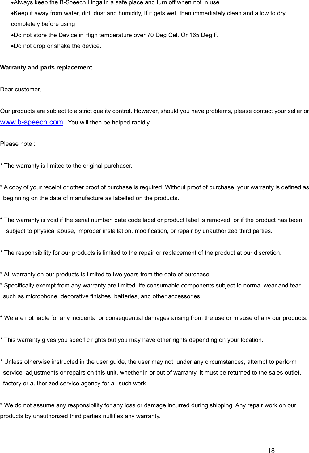   18 &bull;Always keep the B-Speech Linga in a safe place and turn off when not in use.. &bull;Keep it away from water, dirt, dust and humidity, If it gets wet, then immediately clean and allow to dry completely before using &bull;Do not store the Device in High temperature over 70 Deg Cel. Or 165 Deg F. &bull;Do not drop or shake the device.  Warranty and parts replacement  Dear customer,  Our products are subject to a strict quality control. However, should you have problems, please contact your seller or www.b-speech.com . You will then be helped rapidly.  Please note :    * The warranty is limited to the original purchaser.  * A copy of your receipt or other proof of purchase is required. Without proof of purchase, your warranty is defined as beginning on the date of manufacture as labelled on the products.  * The warranty is void if the serial number, date code label or product label is removed, or if the product has been subject to physical abuse, improper installation, modification, or repair by unauthorized third parties.  * The responsibility for our products is limited to the repair or replacement of the product at our discretion.  * All warranty on our products is limited to two years from the date of purchase.   * Specifically exempt from any warranty are limited-life consumable components subject to normal wear and tear, such as microphone, decorative finishes, batteries, and other accessories.  * We are not liable for any incidental or consequential damages arising from the use or misuse of any our products.  * This warranty gives you specific rights but you may have other rights depending on your location.  * Unless otherwise instructed in the user guide, the user may not, under any circumstances, attempt to perform service, adjustments or repairs on this unit, whether in or out of warranty. It must be returned to the sales outlet, factory or authorized service agency for all such work.  * We do not assume any responsibility for any loss or damage incurred during shipping. Any repair work on our products by unauthorized third parties nullifies any warranty. 