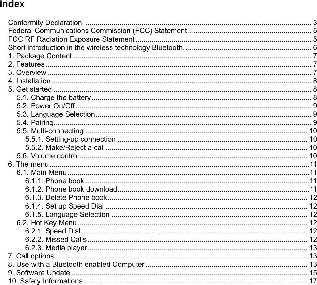 IndexConformity Declaration  ................................................................................................................. 3 Federal Communications Commission (FCC) Statement.............................................................. 5 FCC RF Radiation Exposure Statement........................................................................................ 5 Short introduction in the wireless technology Bluetooth................................................................ 6 1. Package Content ....................................................................................................................... 7 2. Features..................................................................................................................................... 7 3. Overview .................................................................................................................................... 7 4. Installation.................................................................................................................................. 8 5. Get started ................................................................................................................................. 8 5.1. Charge the battery.............................................................................................................. 8 5.2. Power On/Off...................................................................................................................... 9 5.3. Language Selection............................................................................................................ 9 5.4. Pairing................................................................................................................................. 9 5.5. Multi-connecting ............................................................................................................... 10 5.5.1. Setting-up connection ............................................................................................... 10 5.5.2. Make/Reject a call..................................................................................................... 10 5.6. Volume control.................................................................................................................. 10 6. The menu ..................................................................................................................................11 6.1. Main Menu.........................................................................................................................11 6.1.1. Phone book ................................................................................................................11 6.1.2. Phone book download................................................................................................11 6.1.3. Delete Phone book.................................................................................................... 12 6.1.4. Set up Speed Dial ..................................................................................................... 12 6.1.5. Language Selection .................................................................................................. 12 6.2. Hot Key Menu................................................................................................................... 12 6.2.1. Speed Dial ................................................................................................................. 12 6.2.2. Missed Calls .............................................................................................................. 12 6.2.3. Media player.............................................................................................................. 13 7. Call options .............................................................................................................................. 13 8. Use with a Bluetooth enabled Computer ................................................................................. 13 9. Software Update ...................................................................................................................... 15 10. Safety Informations................................................................................................................ 17