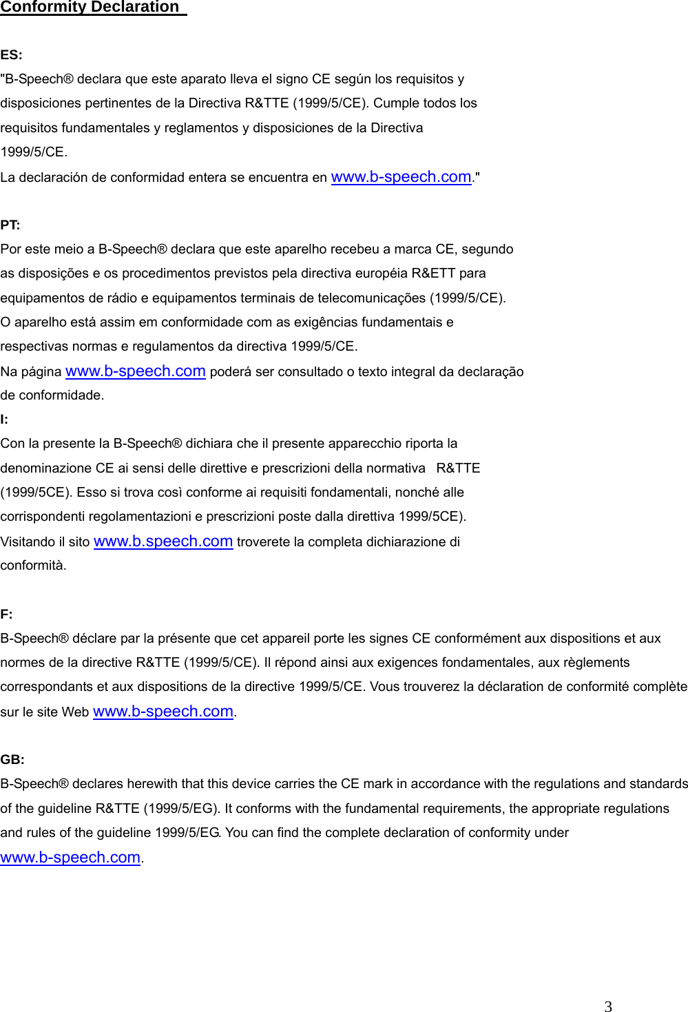   3 Conformity Declaration    ES: "B-Speech&reg; declara que este aparato lleva el signo CE seg&uacute;n los requisitos y disposiciones pertinentes de la Directiva R&amp;TTE (1999/5/CE). Cumple todos los requisitos fundamentales y reglamentos y disposiciones de la Directiva 1999/5/CE. La declaraci&oacute;n de conformidad entera se encuentra en www.b-speech.com."  PT: Por este meio a B-Speech&reg; declara que este aparelho recebeu a marca CE, segundo as disposi&ccedil;&otilde;es e os procedimentos previstos pela directiva europ&eacute;ia R&amp;ETT para equipamentos de r&aacute;dio e equipamentos terminais de telecomunica&ccedil;&otilde;es (1999/5/CE). O aparelho est&aacute; assim em conformidade com as exig&ecirc;ncias fundamentais e respectivas normas e regulamentos da directiva 1999/5/CE. Na p&aacute;gina www.b-speech.com poder&aacute; ser consultado o texto integral da declara&ccedil;&atilde;o de conformidade. I: Con la presente la B-Speech&reg; dichiara che il presente apparecchio riporta la denominazione CE ai sensi delle direttive e prescrizioni della normativa   R&amp;TTE (1999/5CE). Esso si trova cos&igrave; conforme ai requisiti fondamentali, nonch&eacute; alle corrispondenti regolamentazioni e prescrizioni poste dalla direttiva 1999/5CE). Visitando il sito www.b.speech.com troverete la completa dichiarazione di conformit&agrave;.  F: B-Speech&reg; d&eacute;clare par la pr&eacute;sente que cet appareil porte les signes CE conform&eacute;ment aux dispositions et aux normes de la directive R&amp;TTE (1999/5/CE). Il r&eacute;pond ainsi aux exigences fondamentales, aux r&egrave;glements correspondants et aux dispositions de la directive 1999/5/CE. Vous trouverez la d&eacute;claration de conformit&eacute; compl&egrave;te sur le site Web www.b-speech.com.  GB: B-Speech&reg; declares herewith that this device carries the CE mark in accordance with the regulations and standards of the guideline R&amp;TTE (1999/5/EG). It conforms with the fundamental requirements, the appropriate regulations and rules of the guideline 1999/5/EG. You can find the complete declaration of conformity under www.b-speech.com.  