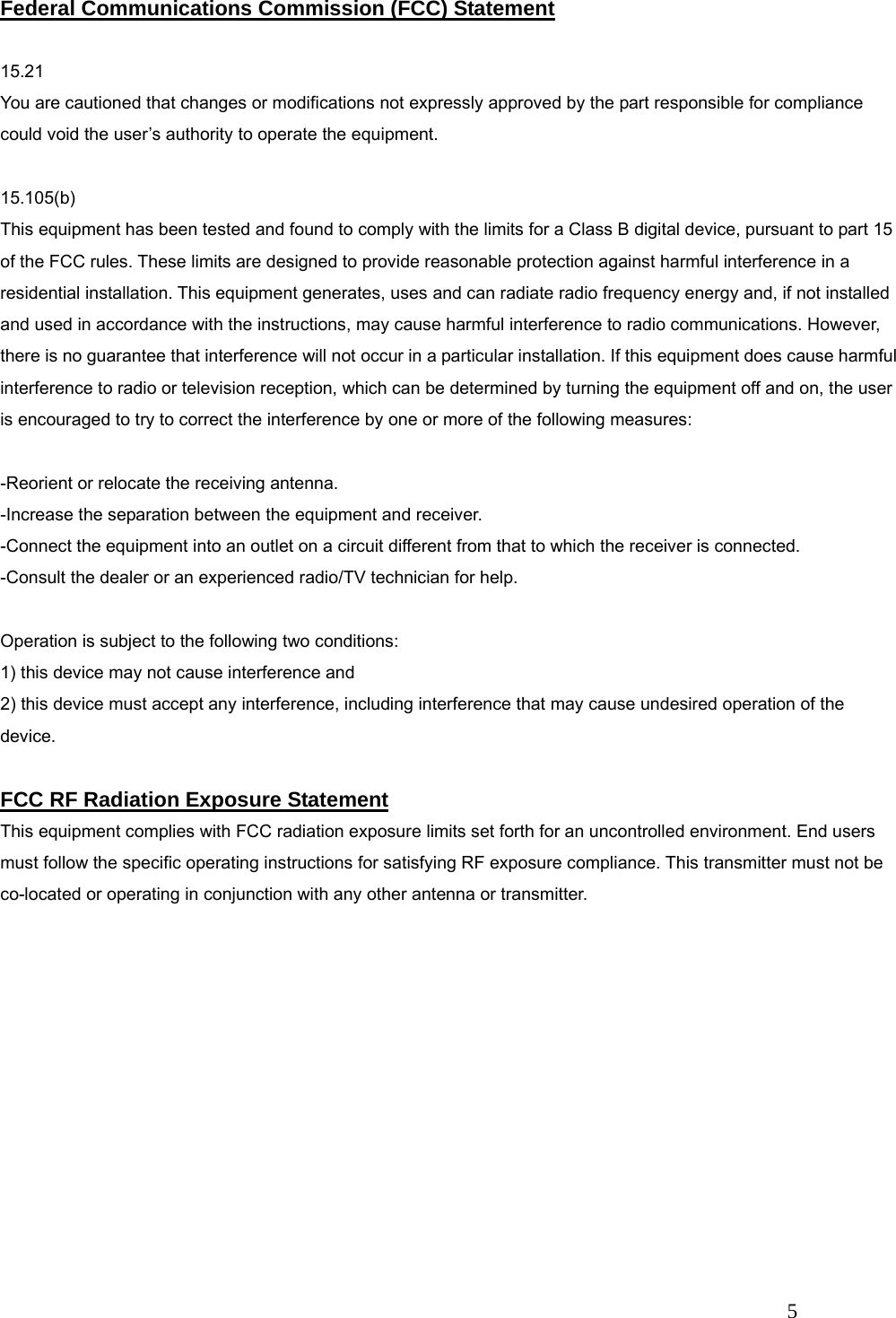   5 Federal Communications Commission (FCC) Statement  15.21 You are cautioned that changes or modifications not expressly approved by the part responsible for compliance could void the user&rsquo;s authority to operate the equipment.  15.105(b) This equipment has been tested and found to comply with the limits for a Class B digital device, pursuant to part 15 of the FCC rules. These limits are designed to provide reasonable protection against harmful interference in a residential installation. This equipment generates, uses and can radiate radio frequency energy and, if not installed and used in accordance with the instructions, may cause harmful interference to radio communications. However, there is no guarantee that interference will not occur in a particular installation. If this equipment does cause harmful interference to radio or television reception, which can be determined by turning the equipment off and on, the user is encouraged to try to correct the interference by one or more of the following measures:  -Reorient or relocate the receiving antenna. -Increase the separation between the equipment and receiver. -Connect the equipment into an outlet on a circuit different from that to which the receiver is connected. -Consult the dealer or an experienced radio/TV technician for help.  Operation is subject to the following two conditions: 1) this device may not cause interference and 2) this device must accept any interference, including interference that may cause undesired operation of the device.  FCC RF Radiation Exposure Statement This equipment complies with FCC radiation exposure limits set forth for an uncontrolled environment. End users must follow the specific operating instructions for satisfying RF exposure compliance. This transmitter must not be co-located or operating in conjunction with any other antenna or transmitter.   