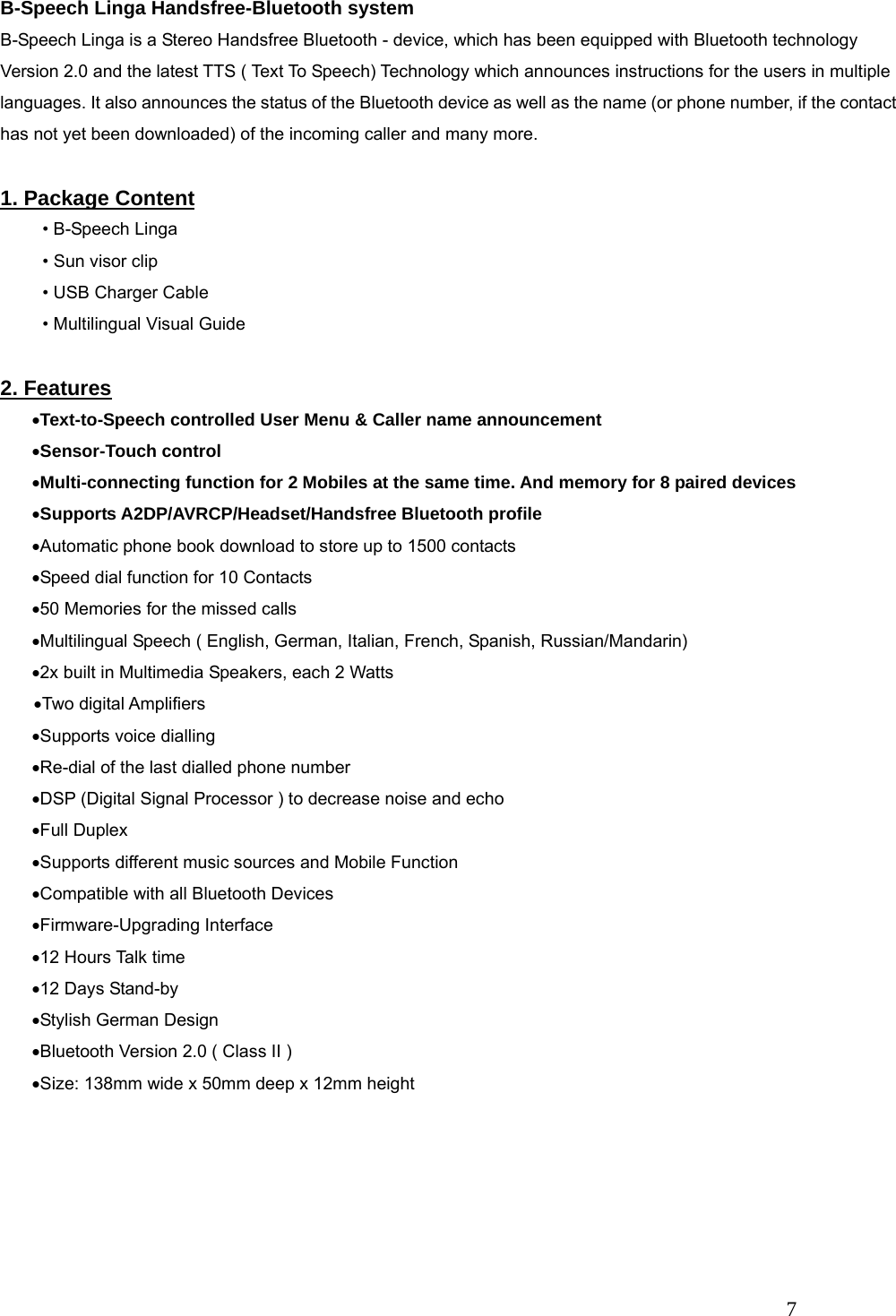   7 B-Speech Linga Handsfree-Bluetooth system B-Speech Linga is a Stereo Handsfree Bluetooth - device, which has been equipped with Bluetooth technology Version 2.0 and the latest TTS ( Text To Speech) Technology which announces instructions for the users in multiple languages. It also announces the status of the Bluetooth device as well as the name (or phone number, if the contact has not yet been downloaded) of the incoming caller and many more.  1. Package Content &bull; B-Speech Linga &bull; Sun visor clip &bull; USB Charger Cable &bull; Multilingual Visual Guide  2. Features &bull;Text-to-Speech controlled User Menu &amp; Caller name announcement &bull;Sensor-Touch control &bull;Multi-connecting function for 2 Mobiles at the same time. And memory for 8 paired devices &bull;Supports A2DP/AVRCP/Headset/Handsfree Bluetooth profile &bull;Automatic phone book download to store up to 1500 contacts &bull;Speed dial function for 10 Contacts &bull;50 Memories for the missed calls &bull;Multilingual Speech ( English, German, Italian, French, Spanish, Russian/Mandarin) &bull;2x built in Multimedia Speakers, each 2 Watts   &bull;Two digital Amplifiers &bull;Supports voice dialling &bull;Re-dial of the last dialled phone number &bull;DSP (Digital Signal Processor ) to decrease noise and echo &bull;Full Duplex &bull;Supports different music sources and Mobile Function &bull;Compatible with all Bluetooth Devices &bull;Firmware-Upgrading Interface &bull;12 Hours Talk time &bull;12 Days Stand-by &bull;Stylish German Design   &bull;Bluetooth Version 2.0 ( Class II )   &bull;Size: 138mm wide x 50mm deep x 12mm height      