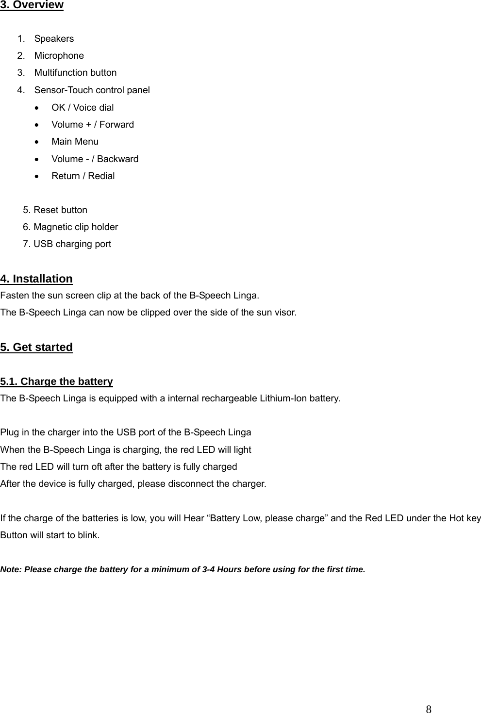   8 3. Overview  1. Speakers 2. Microphone 3. Multifunction button 4.  Sensor-Touch control panel &bull;  OK / Voice dial &bull;  Volume + / Forward &bull; Main Menu &bull;  Volume - / Backward &bull; Return / Redial   5. Reset button 6. Magnetic clip holder 7. USB charging port  4. Installation Fasten the sun screen clip at the back of the B-Speech Linga. The B-Speech Linga can now be clipped over the side of the sun visor.  5. Get started  5.1. Charge the battery The B-Speech Linga is equipped with a internal rechargeable Lithium-Ion battery.  Plug in the charger into the USB port of the B-Speech Linga When the B-Speech Linga is charging, the red LED will light The red LED will turn oft after the battery is fully charged After the device is fully charged, please disconnect the charger.  If the charge of the batteries is low, you will Hear &ldquo;Battery Low, please charge&rdquo; and the Red LED under the Hot key Button will start to blink.  Note: Please charge the battery for a minimum of 3-4 Hours before using for the first time.   