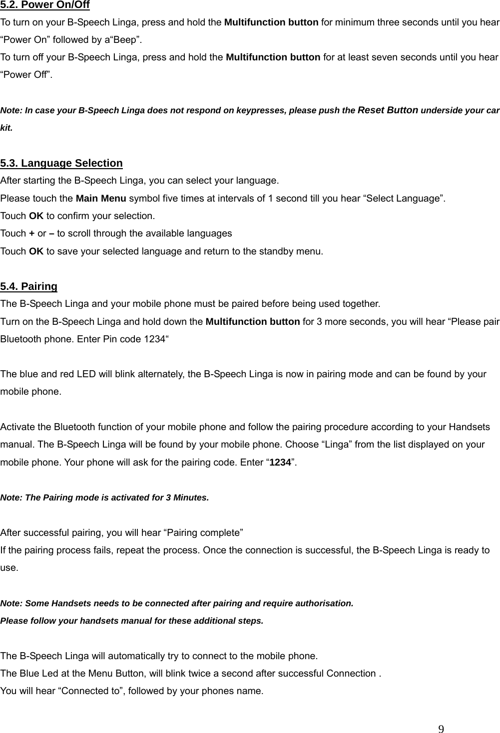   9 5.2. Power On/Off To turn on your B-Speech Linga, press and hold the Multifunction button for minimum three seconds until you hear &ldquo;Power On&rdquo; followed by a&ldquo;Beep&rdquo;. To turn off your B-Speech Linga, press and hold the Multifunction button for at least seven seconds until you hear &ldquo;Power Off&rdquo;.  Note: In case your B-Speech Linga does not respond on keypresses, please push the Reset Button underside your car kit.  5.3. Language Selection After starting the B-Speech Linga, you can select your language. Please touch the Main Menu symbol five times at intervals of 1 second till you hear &ldquo;Select Language&rdquo;. Touch OK to confirm your selection. Touch + or &ndash; to scroll through the available languages Touch OK to save your selected language and return to the standby menu.  5.4. Pairing The B-Speech Linga and your mobile phone must be paired before being used together.   Turn on the B-Speech Linga and hold down the Multifunction button for 3 more seconds, you will hear &ldquo;Please pair Bluetooth phone. Enter Pin code 1234&ldquo;  The blue and red LED will blink alternately, the B-Speech Linga is now in pairing mode and can be found by your mobile phone.  Activate the Bluetooth function of your mobile phone and follow the pairing procedure according to your Handsets manual. The B-Speech Linga will be found by your mobile phone. Choose &ldquo;Linga&rdquo; from the list displayed on your mobile phone. Your phone will ask for the pairing code. Enter &ldquo;1234&rdquo;.  Note: The Pairing mode is activated for 3 Minutes.  After successful pairing, you will hear &ldquo;Pairing complete&rdquo; If the pairing process fails, repeat the process. Once the connection is successful, the B-Speech Linga is ready to use.  Note: Some Handsets needs to be connected after pairing and require authorisation. Please follow your handsets manual for these additional steps.  The B-Speech Linga will automatically try to connect to the mobile phone. The Blue Led at the Menu Button, will blink twice a second after successful Connection . You will hear &ldquo;Connected to&rdquo;, followed by your phones name. 