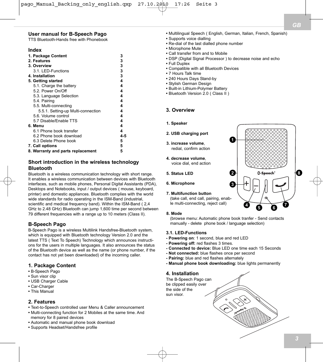GBUser manual for B-Speech PagoTTS Bluetooth-Hands free with PhonebookIndex1. Package Content 32. Features 33. Overview 33.1. LED-Functions 34. Installation 35. Getting started 45.1. Charge the battery 45.2. Power On/Off 45.3. Language Selection 45.4. Pairing 45.5. Multi-connecting 45.5.1. Setting-up Multi-connection 45.6. Volume control 45.7 Disable/Enable TTS 46. Menu 46.1 Phone book transfer 46.2 Phone book download 4-56.3 Delete Phone book 57. Call options 58. Warranty and parts replacement 5Short introduction in the wireless technologyBluetoothBluetooth is a wireless communication technology with short range. It enables a wireless communication between devices with Bluetoothinterfaces, such as mobile phones, Personal Digital Assistants (PDA),Desktops and Notebooks, input / output devices ( mouse, keyboard,printer) and domestic appliances. Bluetooth complies with the worldwide standards for radio operating in the ISM-Band (industrial, scientific and medical frequency band). Within the ISM-Band ( 2,4GHz to 2.48 GHz) Bluetooth can jump 1,600 time per second between79 different frequencies with a range up to 10 meters (Class II). B-Speech PagoB-Speech Pago is a wireless Multilink Handsfree-Bluetooth system,which is equipped with Bluetooth technology Version 2.0 and thelatest TTS ( Text To Speech) Technology which announces instructi-ons for the users in multiple languages. It also announces the statusof the Bluetooth device as well as the name (or phone number, if thecontact has not yet been downloaded) of the incoming caller.1. Package Content&bull; B-Speech Pago&bull; Sun visor clip&bull; USB Charger Cable&bull; Car-Charger&bull; This Manual2. Features&bull; Text-to-Speech controlled user Menu &amp; Caller announcement&bull; Multi-connecting function for 2 Mobiles at the same time. And memory for 8 paired devices&bull; Automatic and manual phone book download&bull; Supports Headset/Handsfree profile&bull; Multilingual Speech ( English, German, Italian, French, Spanish)&bull; Supports voice dialling&bull; Re-dial of the last dialled phone number&bull; Microphone Mute&bull; Call transfer from and to Mobile&bull; DSP (Digital Signal Processor ) to decrease noise and echo&bull; Full Duplex&bull; Compatible with all Bluetooth Devices&bull; 7 Hours Talk time&bull; 240 Hours Days Stand-by&bull; Stylish German Design &bull; Built-in Lithium-Polymer Battery&bull; Bluetooth Version 2.0 ( Class II )3. Overview3.1. LED-Functions- Powering on: 1 second, blue and red LED - Powering off: red flashes 3 times.- Connected to device: Blue LED one time each 15 Seconds - Not connected: blue flashes once per second- Pairing: blue and red flashes alternately- Manual phone book downloading: blue lights permanently4. InstallationThe B-Speech Pago can be clipped easily over the side of the sun visor.31. Speaker2. USB charging port3. increase volume,redial, confirm action4. decrease volume, voice dial, end action5. Status LED6. Microphone7. Multifunction button(take call, end call, pairing, enab-le multi-connecting, reject call)8. Mode(browse menu: Automatic phone book tranfer - Send contactsmanually - delete  phone book / language selection)12785346pago_Manual_Backing_only_english.qxp  27.10.2010  17:26  Seite 3