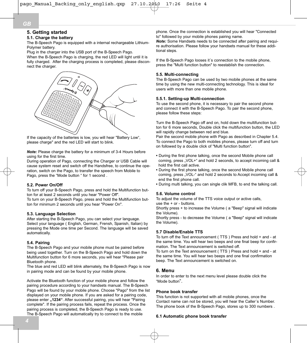45. Getting started5.1. Charge the batteryThe B-Speech Pago is equipped with a internal rechargeable Lithium-Polymer battery.Plug in the charger into the USB port of the B-Speech Pago.When the B-Speech Pago is charging, the red LED will light until it isfully charged.  After the charging process is completed, please discon-nect the charger.If the capacity of the batteries is low, you will hear "Battery Low&ldquo;, please charge" and the red LED will start to blink.Note: Please charge the battery for a minimum of 3-4 Hours beforeusing for the first time.During operation of Pago, connecting the Charger or USB Cable willcause system reset and switch off the Handsfree, to continue the ope-ration, switch on the Pago, to transfer the speech from Mobile toPago, press the &ldquo;Mode button &ldquo; for 1 second .5.2. Power On/OffTo turn off your B-Speech Pago, press and hold the Multifunction but-ton for at least 2 seconds until you hear "Power Off".To turn on your B-Speech Pago, press and hold the Multifunction but-ton for minimum 2 seconds until you hear "Power On".5.3. Language SelectionAfter starting the B-Speech Pago, you can select your language.Select your language ( English, German, Frensh, Spanish, Italian) bypressing the Mode one time per Second. The language will be savedautomatically.5.4. PairingThe B-Speech Pago and your mobile phone must be paired beforebeing used together. Turn on the B-Speech Pago and hold down theMultifunction button for 6 more seconds, you will hear "Please pairBluetooth phone.The blue and red LED will blink alternately, the B-Speech Pago is nowin pairing mode and can be found by your mobile phone.Activate the Bluetooth function of your mobile phone and follow thepairing procedure according to your handsets manual. The B-SpeechPago will be found by your mobile phone. Choose "Pago" from the listdisplayed on your mobile phone. If you are asked for a pairing code,please enter &bdquo;1234&ldquo;. After successful pairing, you will hear "Pairingcomplete". If the pairing process fails, repeat the process. Once thepairing process is completed, the B-Speech Pago is ready to use.The B-Speech Pago will automatically try to connect to the mobilephone. Once the connection is established you will hear "Connectedto" followed by your mobile phones pairing name.Note: Some Handsets needs to be connected after pairing and requi-re authorisation. Please follow your handsets manual for these addi-tional steps.If the B-Speech Pago looses it&acute;s connection to the mobile phone,press the "Multi function button" to reestablish the connection.5.5. Multi-connectingThe B-Speech Pago can be used by two mobile phones at the sametime by using the new multi-connecting technology. This is ideal forusers with more than one mobile phone.5.5.1. Setting-up Multi-connectionTo use the second phone, it is necessary to pair the second phoneand connect it with the B-Speech Pago. To pair the second phone,please follow these steps:Turn the B-Speech Pago off and on, hold down the multifunction but-ton for 6 more seconds, Double click the multifunction button, the LEDwill rapidly change between red and blue.Pair the second mobile phone with Pago as described in Chapter 5.4.To connect the Pago to both mobiles phones, please turn off and turnon followed by a double click of "Multi function button".&bull; During the first phone talking, once the second Mobile phone call coming, press &bdquo;VOL+&ldquo; and hold 2 seconds, to accept incoming call &amp;hold the first call active.&bull; During the first phone talking, once the second Mobile phone call coming, press &bdquo;VOL-&ldquo; and hold 2 seconds to Accept incoming call &amp;end the first phone call.&bull; During multi talking, you can single clik MFB, to end the talking call.5.6. Volume controlTo adjust the volume of the TTS voice output or active calls, use the + or - buttons.Shortly press + to increase the Volume ( a "Beep" signal will indicatethe Volume).Shortly press - to decrease the Volume ( a "Beep" signal will indicatethe Volume).5.7 Disable/Enable TTSTo turn off the Text announcement ( TTS ) Press and hold + and - atthe same time. You will hear two beeps and one final beep for confir-mation. The Text announcement is switched off. To turn on the Text announcement ( TTS ) Press and hold + and - atthe same time. You will hear two beeps and one final confirmationbeep. The Text announcement is switched on. 6. MenuIn order to enter to the next menu level please double click the &ldquo;Mode button&ldquo;.Phone book transferThis function is not supported with all mobile phones, once theContact name can not be stored, you will hear the Caller&acute;s Number.The phone book of the B-Speech Pago, stores up to 300 numbers .6.1 Automatic phone book transferGBpago_Manual_Backing_only_english.qxp  27.10.2010  17:26  Seite 4
