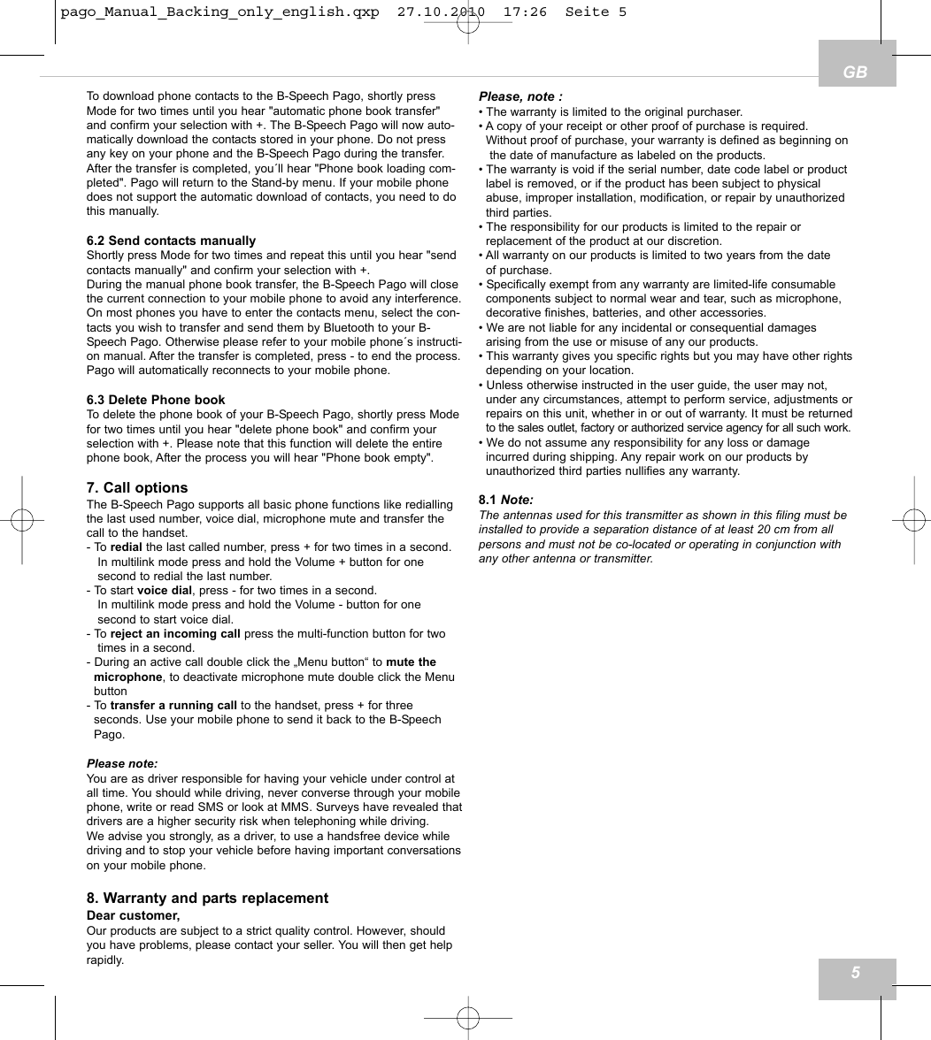 GBTo download phone contacts to the B-Speech Pago, shortly pressMode for two times until you hear "automatic phone book transfer"and confirm your selection with +. The B-Speech Pago will now auto-matically download the contacts stored in your phone. Do not pressany key on your phone and the B-Speech Pago during the transfer.After the transfer is completed, you&acute;ll hear "Phone book loading com-pleted". Pago will return to the Stand-by menu. If your mobile phonedoes not support the automatic download of contacts, you need to dothis manually. 6.2 Send contacts manuallyShortly press Mode for two times and repeat this until you hear "sendcontacts manually" and confirm your selection with +. During the manual phone book transfer, the B-Speech Pago will closethe current connection to your mobile phone to avoid any interference.On most phones you have to enter the contacts menu, select the con-tacts you wish to transfer and send them by Bluetooth to your B-Speech Pago. Otherwise please refer to your mobile phone&acute;s instructi-on manual. After the transfer is completed, press - to end the process.Pago will automatically reconnects to your mobile phone. 6.3 Delete Phone bookTo delete the phone book of your B-Speech Pago, shortly press Modefor two times until you hear "delete phone book" and confirm yourselection with +. Please note that this function will delete the entirephone book, After the process you will hear "Phone book empty". 7. Call optionsThe B-Speech Pago supports all basic phone functions like rediallingthe last used number, voice dial, microphone mute and transfer thecall to the handset.- To redial the last called number, press + for two times in a second.In multilink mode press and hold the Volume + button for one second to redial the last number.- To start voice dial, press - for two times in a second.In multilink mode press and hold the Volume - button for one second to start voice dial.- To reject an incoming call press the multi-function button for twotimes in a second.- During an active call double click the &bdquo;Menu button&ldquo; to mute the microphone, to deactivate microphone mute double click the Menu button - To transfer a running call to the handset, press + for three seconds. Use your mobile phone to send it back to the B-Speech Pago.Please note:You are as driver responsible for having your vehicle under control atall time. You should while driving, never converse through your mobilephone, write or read SMS or look at MMS. Surveys have revealed thatdrivers are a higher security risk when telephoning while driving.We advise you strongly, as a driver, to use a handsfree device whiledriving and to stop your vehicle before having important conversationson your mobile phone.8. Warranty and parts replacementDear customer,Our products are subject to a strict quality control. However, shouldyou have problems, please contact your seller. You will then get helprapidly.Please, note :&bull; The warranty is limited to the original purchaser.&bull; A copy of your receipt or other proof of purchase is required. Without proof of purchase, your warranty is defined as beginning onthe date of manufacture as labeled on the products.&bull; The warranty is void if the serial number, date code label or product label is removed, or if the product has been subject to physical abuse, improper installation, modification, or repair by unauthorized third parties.&bull; The responsibility for our products is limited to the repair or replacement of the product at our discretion.&bull; All warranty on our products is limited to two years from the date of purchase.&bull; Specifically exempt from any warranty are limited-life consumable components subject to normal wear and tear, such as microphone, decorative finishes, batteries, and other accessories.&bull; We are not liable for any incidental or consequential damages arising from the use or misuse of any our products.&bull; This warranty gives you specific rights but you may have other rightsdepending on your location.&bull; Unless otherwise instructed in the user guide, the user may not, under any circumstances, attempt to perform service, adjustments orrepairs on this unit, whether in or out of warranty. It must be returnedto the sales outlet, factory or authorized service agency for all such work.&bull; We do not assume any responsibility for any loss or damage incurred during shipping. Any repair work on our products by unauthorized third parties nullifies any warranty.8.1 Note:The antennas used for this transmitter as shown in this filing must beinstalled to provide a separation distance of at least 20 cm from allpersons and must not be co-located or operating in conjunction withany other antenna or transmitter.5pago_Manual_Backing_only_english.qxp  27.10.2010  17:26  Seite 5