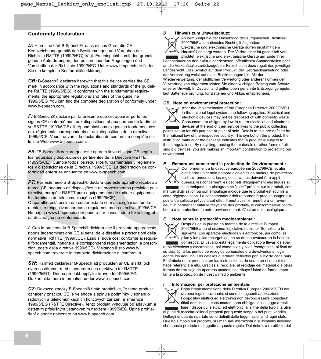 Conformity DeclarationD: Hiermit erkl&auml;rt B-Speech&reg;, dass dieses Ger&auml;t die CE-Kennzeichnung gem&auml;&szlig; den Bestimmungen und Vorgaben derRichtlinie R&amp;TTE (1999/5/EG) tr&auml;gt. Es entspricht somit den grundle-genden Anforderungen, den entsprechenden Regelungen undVorschriften der Richtlinie 1999/5/EG. Unter www.b-speech.de findenSie die komplette Konformit&auml;tserkl&auml;rung.GB: B-Speech&reg; declares herewith that this device carries the CEmark in accordance with the regulations and standards of the guideli-ne R&amp;TTE (1999/5/EG). It conforms with the fundamental require-ments, the appropriate regulations and rules of the guideline1999/5/EG. You can find the complete declaration of conformity underwww.b-speech.com.F: B-Speech&reg; d&eacute;clare par la pr&eacute;sente que cet appareil porte lessignes CE conform&eacute;ment aux dispositions et aux normes de la directi-ve R&amp;TTE (1999/5/CE). Il r&eacute;pond ainsi aux exigences fondamentales,aux r&egrave;glements correspondants et aux dispositions de la directive1999/5/CE. Vous trouverez la d&eacute;claration de conformit&eacute; compl&egrave;te surle site Web www.b-speech.com.ES: "B-Speech&reg; declara que este aparato lleva el signo CE seg&uacute;nlos requisitos y disposiciones pertinentes de la Directiva R&amp;TTE(1999/5/CE). Cumple todos los requisitos fundamentales y reglamen-tos y disposiciones de la Directiva 1999/5/CE. La declaraci&oacute;n de con-formidad entera se encuentra en www.b-speech.com.PT: Por este meio a B-Speech&reg; declara que este aparelho recebeu amarca CE, segundo as disposi&ccedil;&otilde;es e os procedimentos previstos peladirectiva europ&eacute;ia R&amp;ETT para equipamentos de r&aacute;dio e equipamen-tos terminais de telecomunica&ccedil;&otilde;es (1999/5/CE).O aparelho est&aacute; assim em conformidade com as exig&ecirc;ncias funda-mentais e respectivas normas e regulamentos da directiva 1999/5/CE.Na p&aacute;gina www.b-speech.com poder&aacute; ser consultado o texto integralda declara&ccedil;&atilde;o de conformidade.I: Con la presente la B-Speech&reg; dichiara che il presente apparecchioriporta ladenominazione CE ai sensi delle direttive e prescrizioni dellanormativa  R&amp;TTE (1999/5CE). Esso si trova cos&igrave; conforme ai requisi-ti fondamentali, nonch&eacute; alle corrispondenti regolamentazioni e prescri-zioni poste dalla direttiva 1999/5CE). Visitando il sito www.b-speech.com troverete la completa dichiarazione di conformit&agrave;.SW: H&auml;rmed deklarerar B-Speech att produkten &auml;r CE m&auml;rkt, och&ouml;verensst&auml;mmer med standarden och direktiven f&ouml;r R&amp;TTE(1999/5/EG). Denna produkt uppfyller kraven f&ouml;r1999/5/EG.Du kan hitta mera information under www.b-speech.com.CZ: Dovozce znacky B-Speech&reg; t&iacute;mto prohla&scaron;uje, že tento produktoznacen&yacute; znackou CE je ve shode a splnuje podm&iacute;nky ujedn&aacute;n&iacute; oradiov&yacute;ch a telekomunikacn&iacute;ch koncov&yacute;ch zar&iacute;zen&iacute; a smernice1999/5/EG (R&amp;TTE Directive). Tento produkt vyhovuje požadavkum aostatn&iacute;m pr&iacute;slu&scaron;n&yacute;m ustanoven&iacute;m nar&iacute;zen&iacute; 1999/5/EG. &Uacute;pln&eacute; prohl&aacute;-&scaron;en&iacute; o shode naleznete na www.b-speech.com.DHinweis zum Umweltschutz:Ab dem Zeitpunkt der Umsetzung der europ&auml;ischen Richtlinie2002/96/EU in nationales Recht gilt folgendes:Elektrische und elektronische Ger&auml;te d&uuml;rfen nicht mit demHausm&uuml;ll entsorgt werden. Der Verbraucher ist gesetzlich ver-pflichtet, elektrische und elektronische Ger&auml;te am Ende ihrerLebensdauer an den daf&uuml;r eingerichteten, &ouml;ffentlichen Sammelstellen oderan die Verkaufstelle zur&uuml;ckzugeben. Einzelheiten dazu regelt das jeweiligeLandesrecht. Das Symbol auf dem Produkt, der Gebrauchsanleitung oderder Verpackung weist auf diese Bestimmungen hin. Mit derWiederverwertung, der stofflichen Verwertung oder anderer Formen derVerwertung von Altger&auml;ten leisten Sie einen wichtigen Beitrag zum Schutzunserer Umwelt. In Deutschland gelten oben genannte Entsorgungsregeln,laut Batterieverordnung, f&uuml;r Batterien und Akkus entsprechend.GB Note on environmental protection:After the implementation of the European Directive 2002/96/EUin the national legal system, the following applies: Electrical andelectronic devices may not be disposed of with domestic waste.Consumers are obliged by law to return electrical and electronicdevices at the end of their service lives to the public collectingpoints set up for this purpose or point of sale. Details to this are defined bythe national law of the respective country. This symbol on the product, theinstruction manual or the package indicates that a product is subject tothese regulations. By recycling, reusing the materials or other forms of utili-sing old devices, you are making an important contribution to protecting ourenvironment.FRemarques concernant la protection de l'environnement :Conform&eacute;ment &agrave; la directive europ&eacute;enne 2002/96/CE, et afind'atteindre un certain nombre d'objectifs en mati&egrave;re de protectionde l'environnement, les r&egrave;gles suivantes doivent &ecirc;tre appli-qu&eacute;es.Elles concernent les d&eacute;chets d'&eacute;quipement &eacute;lectriques et&eacute;lectroniques. Le pictogramme "picto" pr&eacute;sent sur le produit, sonmanuel d'utilisation ou son emballage indique que le produit est soumis &agrave;cette r&eacute;glementation. Le consommateur doit retourner le produit usager auxpoints de collecte pr&eacute;vus &agrave; cet effet. Il peut aussi le remettre &agrave; un reven-deur.En permettant enfin le recyclage des produits, le consommateur contri-buera &agrave; la protection de notre environnement. C'est un acte &eacute;cologique.ENota sobre la protecci&oacute;n medioambiental:Despu&eacute;s de la puesta en marcha de la directiva Europea2002/96/EU en el sistema legislativo nacional, Se aplicara losiguiente: Los aparatos el&eacute;ctricos y electr&oacute;nicos, as&iacute; como laspilas y las pilas recargables, no se deben evacuar en la basuradom&eacute;stica. El usuario est&aacute; legalmente obligado a llevar los apa-ratos el&eacute;ctricos y electr&oacute;nicos, as&iacute; como pilas y pilas recargables, al final desu vida &uacute;til a los puntos de recogida comunales o a devolverlos al lugardonde los adquiri&oacute;. Los detalles quedaran definidos por la ley de cada pa&iacute;s.El s&iacute;mbolo en el producto, en las instrucciones de uso o en el embalajehace referencia a ello. Gracias al reciclaje, al reciclaje del material o a otrasformas de reciclaje de aparatos usados, contribuye Usted de forma impor-tante a la protecci&oacute;n de nuestro medio ambiente.IInformazioni per protezione ambientale:Dopo l'implementazione della Direttiva Europea 2002/96/EU nelsistema legale nazionale, ci sono le seguenti applicazioni:I dispositivi elettrici ed elettronici non devono essere consideratirifiuti domestici. I consumatori sono obbligati dalla legge a resti-tuire I dispositivi elettrici ed elettronici alla fine della loro vita utileai punti di raccolta collerici preposti per questo scopo o nei punti vendita.Dettagli di quanto riportato sono definiti dalle leggi nazionali di ogni stato.Questo simbolo sul prodotto, sul manuale d'istruzioni o sull'imballo indicanoche questo prodotto &egrave; soggetto a queste regole. Dal riciclo, e re-utilizzo del6pago_Manual_Backing_only_english.qxp  27.10.2010  17:26  Seite 22