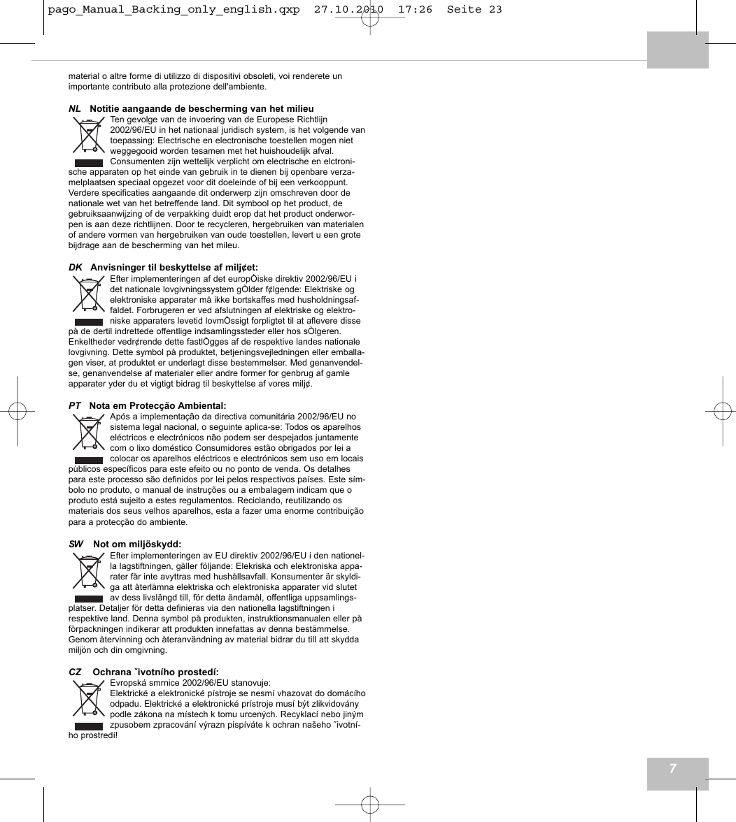material o altre forme di utilizzo di dispositivi obsoleti, voi renderete unimportante contributo alla protezione dell'ambiente.NL Notitie aangaande de bescherming van het milieuTen gevolge van de invoering van de Europese Richtlijn2002/96/EU in het nationaal juridisch system, is het volgende vantoepassing: Electrische en electronische toestellen mogen nietweggegooid worden tesamen met het huishoudelijk afval.Consumenten zijn wettelijk verplicht om electrische en elctroni-sche apparaten op het einde van gebruik in te dienen bij openbare verza-melplaatsen speciaal opgezet voor dit doeleinde of bij een verkooppunt.Verdere specificaties aangaande dit onderwerp zijn omschreven door denationale wet van het betreffende land. Dit symbool op het product, degebruiksaanwijzing of de verpakking duidt erop dat het product onderwor-pen is aan deze richtlijnen. Door te recycleren, hergebruiken van materialenof andere vormen van hergebruiken van oude toestellen, levert u een grotebijdrage aan de bescherming van het mileu.DK Anvisninger til beskyttelse af milj&cent;et:Efter implementeringen af det europ&Ograve;iske direktiv 2002/96/EU idet nationale lovgivningssystem g&Ograve;lder f&cent;lgende: Elektriske ogelektroniske apparater m&aring; ikke bortskaffes med husholdningsaf-faldet. Forbrugeren er ved afslutningen af elektriske og elektro-niske apparaters levetid lovm&Ograve;ssigt forpligtet til at aflevere dissep&aring; de dertil indrettede offentlige indsamlingssteder eller hos s&Ograve;lgeren.Enkeltheder vedr&cent;rende dette fastl&Ograve;gges af de respektive landes nationalelovgivning. Dette symbol p&aring; produktet, betjeningsvejledningen eller emballa-gen viser, at produktet er underlagt disse bestemmelser. Med genanvendel-se, genanvendelse af materialer eller andre former for genbrug af gamleapparater yder du et vigtigt bidrag til beskyttelse af vores milj&cent;.PT Nota em Protec&ccedil;&atilde;o Ambiental:Ap&oacute;s a implementa&ccedil;&atilde;o da directiva comunit&aacute;ria 2002/96/EU nosistema legal nacional, o seguinte aplica-se: Todos os aparelhosel&eacute;ctricos e electr&oacute;nicos n&atilde;o podem ser despejados juntamentecom o lixo dom&eacute;stico Consumidores est&atilde;o obrigados por lei acolocar os aparelhos el&eacute;ctricos e electr&oacute;nicos sem uso em locaisp&uacute;blicos espec&iacute;ficos para este efeito ou no ponto de venda. Os detalhespara este processo s&atilde;o definidos por lei pelos respectivos pa&iacute;ses. Este s&iacute;m-bolo no produto, o manual de instru&ccedil;&otilde;es ou a embalagem indicam que oproduto est&aacute; sujeito a estes regulamentos. Reciclando, reutilizando osmateriais dos seus velhos aparelhos, esta a fazer uma enorme contribui&ccedil;&atilde;opara a protec&ccedil;&atilde;o do ambiente.SW Not om milj&ouml;skydd:Efter implementeringen av EU direktiv 2002/96/EU i den nationel-la lagstiftningen, g&auml;ller f&ouml;ljande: Elekriska och elektroniska appa-rater f&aring;r inte avyttras med hush&aring;llsavfall. Konsumenter &auml;r skyldi-ga att &aring;terl&auml;mna elektriska och elektroniska apparater vid slutetav dess livsl&auml;ngd till, f&ouml;r detta &auml;ndam&aring;l, offentliga uppsamlings-platser. Detaljer f&ouml;r detta definieras via den nationella lagstiftningen irespektive land. Denna symbol p&aring; produkten, instruktionsmanualen eller p&aring;f&ouml;rpackningen indikerar att produkten innefattas av denna best&auml;mmelse.Genom &aring;tervinning och &aring;teranv&auml;ndning av material bidrar du till att skyddamilj&ouml;n och din omgivning.CZ Ochrana životn&iacute;ho prosted&iacute;:Evropsk&aacute; smrnice 2002/96/EU stanovuje:Elektrick&eacute; a elektronick&eacute; p&iacute;stroje se nesm&iacute; vhazovat do dom&aacute;c&iacute;hoodpadu. Elektrick&eacute; a elektronick&eacute; pr&iacute;stroje mus&iacute; b&yacute;t zlikvidov&aacute;nypodle z&aacute;kona na m&iacute;stech k tomu urcen&yacute;ch. Recyklac&iacute; nebo jin&yacute;mzpusobem zpracov&aacute;n&iacute; v&yacute;razn pisp&iacute;v&aacute;te k ochran na&scaron;eho životn&iacute;-ho prostred&iacute;!7pago_Manual_Backing_only_english.qxp  27.10.2010  17:26  Seite 23