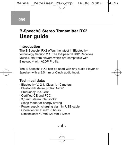 B-Speech&reg; Stereo Transmitter RX2User guideIntroductionThe B-Speech&reg;RX2 offers the latest in Bluetooth&reg;technology Version 2.1. The B-Speech&reg;RX2 ReceivesMusic Data from players which are compatible withBluetooth&reg;with A2DP Profile.The B-Speech&reg;RX2 can be used with any audio Player orSpeaker with a 3.5 mm or Cinch audio input.  Technical data:&middot; Bluetooth&reg;V. 2.1, Class II, 10 meters&middot; Bluetooth&reg;stereo profile: A2DP&middot; Frequency: 2.4 GHz&middot; Certified CE and FCC &middot; 3,5 mm stereo Inlet socket&middot; Sleep mode for energy saving &middot; Power supply: charging via mini USB cable&middot; Operation time: max. 8 hours&middot; Dimensions: 49mm x21mm x12mm GB- 4 -Manual_Receiver_RX2.qxp  16.06.2009  14:52  