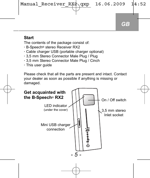 StartThe contents of the package consist of:&middot; B-Speech&reg;stereo Receiver RX2&middot; Cable charger USB (portable charger optional)&middot; 3,5 mm Stereo Connector Male Plug / Plug&middot; 3,5 mm Stereo Connector Male Plug / Cinch&middot; This user guide Please check that all the parts are present and intact. Contactyour dealer as soon as possible if anything is missing ordamaged. Get acquainted withthe B-Speech&reg;RX2 GB- 5 -LED indicator (under the cover)On / Off switchMini USB charger connection3,5 mm stereoInlet socketManual_Receiver_RX2.qxp  16.06.2009  14:52  