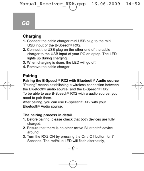 GB- 6 -Charging1. Connect the cable charger mini USB plug to the miniUSB input of the B-Speech&reg;RX2.2. Connect the USB plug on the other end of the cable charger to the USB input of your PC or laptop. The LEDlights up during charging.3. When charging is done, the LED will go off. 4. Remove the cable chargerPairingPairing the B-Speech&reg;RX2 with Bluetooth&reg;Audio source"Pairing" means establishing a wireless connection betweenthe Bluetooth&reg;audio source  and the B-Speech&reg;RX2.To be able to use B-Speech&reg;RX2 with a audio source, youneed to pair them.After pairing, you can use B-Speech&reg;RX2 with yourBluetooth&reg;Audio source.The pairing process in detail1. Before pairing, please check that both devices are fullycharged.2. Ensure that there is no other active Bluetooth&reg;devicearound.3. Turn the RX2 ON by pressing the On / Off button for 7Seconds. The red/blue LED will flash alternately, Manual_Receiver_RX2.qxp  16.06.2009  14:52  