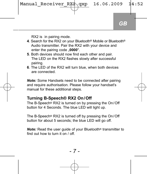 GB- 7 -RX2 is  in pairing mode. 4. Search for the RX2 on your Bluetooth&reg;Mobile or Bluetooth&reg;Audio transmitter. Pair the RX2 with your device andenter the pairing code &bdquo;0000".5. Both devices should now find each other and pair. The LED on the RX2 flashes slowly after successful pairing.6. The LED of the RX2 will turn blue, when both devices are connected.Note: Some Handsets need to be connected after pairingand require authorisation. Please follow your handset'smanual for these additional steps.Turning B-Speech&reg; RX2 On/OffThe B-Speech&reg;RX2 is turned on by pressing the On/Offbutton for 4 Seconds. The blue LED will light up. The B-Speech&reg;RX2 is turned off by pressing the On/Offbutton for about 5 seconds; the blue LED will go off. Note: Read the user guide of your Bluetooth&reg;transmitter tofind out how to turn it on / off.Manual_Receiver_RX2.qxp  16.06.2009  14:52  