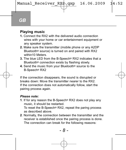 GB- 8 -Playing music1. Connect the RX2 with the delivered audio connection wires with your home or car entertainment equipment or any speaker system. 2. Make sure the transmitter (mobile phone or any A2DPBluetooth&reg;source) is turned on and paired with RX2 within10 Meters.3. The blue LED from the B-Speech&reg;RX2 indicates that a Bluetooth&reg;connection exists by flashing slowly. 4. Send the music from your Bluetooth&reg;source to the B-Speech&reg;RX2 If the connection disappears, the sound is disrupted orbreaks down: Move the transmitter nearer to the RX2.If the connection does not automatically follow, start the pairing process again.Please note:1. If for any reason the B-Speech&reg;RX2 does not play anymusic, it should be restarted.To reset the B-Speech&reg;RX2, repeat the paring processas described above.2. Normally, the connection between the transmitter and the receiver is established once the pairing process is done.The connection can break for the following reasons: Manual_Receiver_RX2.qxp  16.06.2009  14:52  