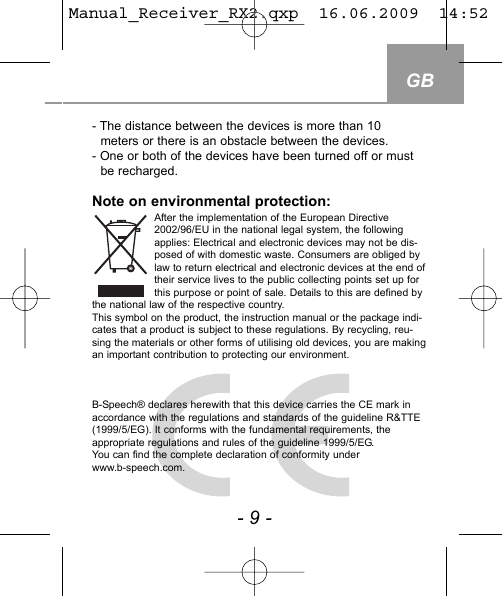 GB- 9 -- The distance between the devices is more than 10 meters or there is an obstacle between the devices.- One or both of the devices have been turned off or mustbe recharged. Note on environmental protection:After the implementation of the European Directive2002/96/EU in the national legal system, the followingapplies: Electrical and electronic devices may not be dis-posed of with domestic waste. Consumers are obliged bylaw to return electrical and electronic devices at the end oftheir service lives to the public collecting points set up forthis purpose or point of sale. Details to this are defined bythe national law of the respective country.This symbol on the product, the instruction manual or the package indi-cates that a product is subject to these regulations. By recycling, reu-sing the materials or other forms of utilising old devices, you are makingan important contribution to protecting our environment.B-Speech&reg; declares herewith that this device carries the CE mark inaccordance with the regulations and standards of the guideline R&amp;TTE(1999/5/EG). It conforms with the fundamental requirements, the appropriate regulations and rules of the guideline 1999/5/EG. You can find the complete declaration of conformity under www.b-speech.com.Manual_Receiver_RX2.qxp  16.06.2009  14:52  