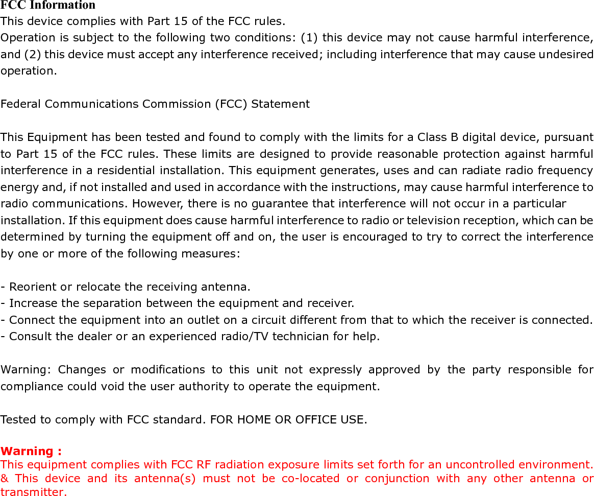 FCC Information This device complies with Part 15 of the FCC rules. Operation is subject to the following two conditions: (1) this device may not cause harmful interference, and (2) this device must accept any interference received; including interference that may cause undesired operation.  Federal Communications Commission (FCC) Statement  This Equipment has been tested and found to comply with the limits for a Class B digital device, pursuant to Part 15 of the FCC rules. These limits are designed to provide reasonable protection against harmful interference in a residential installation. This equipment generates, uses and can radiate radio frequency energy and, if not installed and used in accordance with the instructions, may cause harmful interference to radio communications. However, there is no guarantee that interference will not occur in a particular installation. If this equipment does cause harmful interference to radio or television reception, which can be determined by turning the equipment off and on, the user is encouraged to try to correct the interference by one or more of the following measures:  - Reorient or relocate the receiving antenna. - Increase the separation between the equipment and receiver. - Connect the equipment into an outlet on a circuit different from that to which the receiver is connected. - Consult the dealer or an experienced radio/TV technician for help.  Warning: Changes or modifications to this unit not expressly approved by the party responsible for compliance could void the user authority to operate the equipment.  Tested to comply with FCC standard. FOR HOME OR OFFICE USE.  Warning : This equipment complies with FCC RF radiation exposure limits set forth for an uncontrolled environment. &amp; This device and its antenna(s) must not be co-located or conjunction with any other antenna or transmitter.     