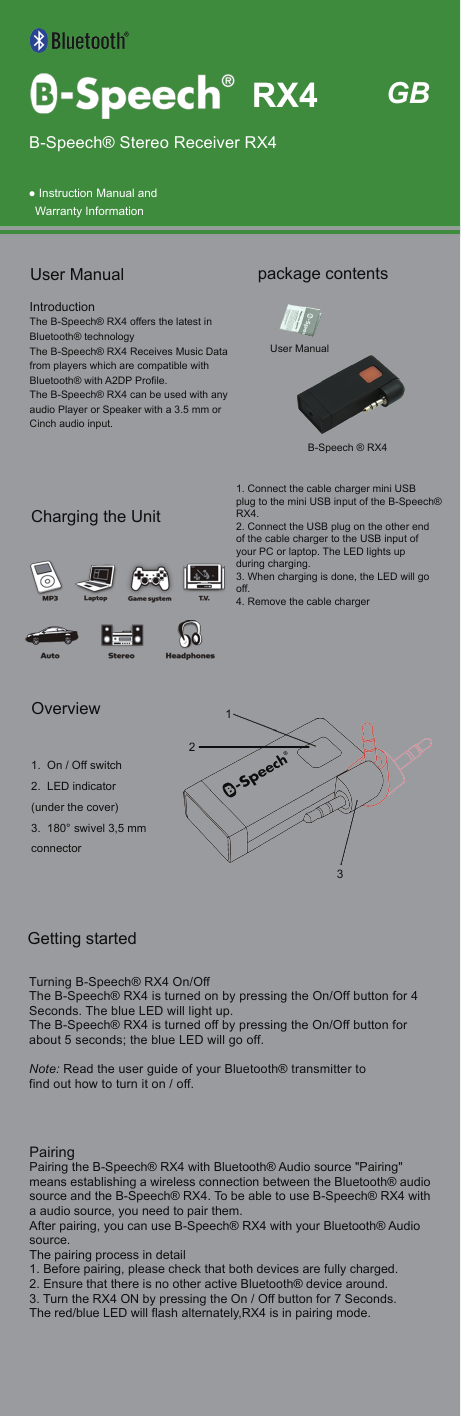  ● Instruction Manual andWarranty InformationIntroductionThe B-Speech&reg; RX4 offers the latest in Bluetooth&reg; technology The B-Speech&reg; RX4 Receives Music Data from players which are compatible withBluetooth&reg; with A2DP Profile.The B-Speech&reg; RX4 can be used with any audio Player or Speaker with a 3.5 mm or Cinch audio input.User Manual   Getting startedTurning B-Speech&reg; RX4 On/OffThe B-Speech&reg; RX4 is turned on by pressing the On/Off button for 4 Seconds. The blue LED will light up.The B-Speech&reg; RX4 is turned off by pressing the On/Off button for about 5 seconds; the blue LED will go off.Note: Read the user guide of your Bluetooth&reg; transmitter tofind out how to turn it on / off.PairingPairing the B-Speech&reg; RX4 with Bluetooth&reg; Audio source "Pairing" means establishing a wireless connection between the Bluetooth&reg; audio source and the B-Speech&reg; RX4. To be able to use B-Speech&reg; RX4 witha audio source, you need to pair them.After pairing, you can use B-Speech&reg; RX4 with your Bluetooth&reg; Audio source.The pairing process in detail1. Before pairing, please check that both devices are fully charged.2. Ensure that there is no other active Bluetooth&reg; device around.3. Turn the RX4 ON by pressing the On / Off button for 7 Seconds. The red/blue LED will flash alternately,RX4 is in pairing mode.1. On / Off switch2. LED indicator(under the cover)3. 180&deg; swivel 3,5 mmconnector1. Connect the cable charger mini USB plug to the mini USB input of the B-Speech&reg; RX4.2. Connect the USB plug on the other end of the cable charger to the USB input of your PC or laptop. The LED lights up during charging.3. When charging is done, the LED will go off.4. Remove the cable chargerGBB-Speech&reg; Stereo Receiver RX4B-Speech &reg; RX4User Manualpackage contents RX4Charging the UnitOverview132