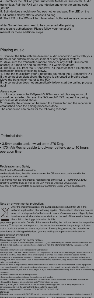 4. Search for the RX4 on your Bluetooth&reg; Mobile or Bluetooth&reg;  Audio transmitter. Pair the RX4 with your device and enter the pairing code &bdquo;0000".5. Both devices should now find each other and pair. The LED on the RX4 flashes slowly after successful pairing.6. The LED of the RX4 will turn blue, when both devices are connected.Note: Some Handsets need to be connected after pairingand require authorisation. Please follow your handset'smanual for these additional steps.Playing music1. Connect the RX4 with the delivered audio connection wires with your home or car entertainment equipment or any speaker system.2. Make sure the transmitter (mobile phone or any A2DP Bluetooth&reg; source) is turned on and paired with RX4 within20 Meters.3. The blue LED from the B-Speech&reg; RX4 indicates that a Bluetooth&reg; connection exists by flashing slowly.4. Send the music from your Bluetooth&reg; source to the B-Speech&reg; RX4If the connection disappears, the sound is disrupted or breaks down: Move the transmitter nearer to the RX4.If the connection does not automatically follow, start the pairing process again.Please note:1. If for any reason the B-Speech&reg; RX4 does not play any music, it should be restarted. To reset the B-Speech&reg; RX4, repeat the paring process as described above.2. Normally, the connection between the transmitter and the receiver is established once the pairing process is done.The connection can break for the following reasons: Technical data:&bull; 3.5mm audio Jack, swivel up to 270 Deg.&bull; 170mAh Rechargeable Li-polymer battery, up to 10 hours operation timeRegistration and Safety Certifi cation/General InformationWe hereby declare, that this device carries the CE mark in accordance with the regulations and standards. It conforms with the fundamental requirements of the R&amp;TTE- (1995/5/EC), EMC directive 2004/108/EC as well as the Low Voltage Directive 2006/95/EC.You can  fi nd the complete declaration of conformity under www.b-speech.com.Note on environmental protection:After the implementation of the European Directive 2002/96/ EU in the national legal system, the following applies: Electrical and electronic devices may not be disposed of with domestic waste. Consumers are obliged by lawto return electrical and electronic devices at the end of their service lives to the public collecting points set up for this purpose or point of sale. Details of this are de fined by the national law of the respective country. This symbol on the product, the instruction manual or the package indicates that a product is subject to these regulations. By recycling, re-using the materials or other forms of utilising old devices, you are making an important contribution to protecting our environment.FCC InformationThis device complies with Part 15 of the FCC rules.Operation is subject to the following two conditions: (1) this device may not cause harmful interference, and(2) this device must accept any interference received; including interference that may cause undesiredoperation.Federal Communications Commission (FCC) StatementThis Equipment has been tested and found to comply with the limits for a Class B digital device, pursuant to Part 15 of the FCC rules. These limits are designed to provide reasonable protection against harmfulinterference in a residential installation. This equipment generates, uses and can radiate radio frequencyenergy and, if not installed and used in accordance with the instructions, may cause harmful interference toradio communications.However, there is no guarantee that interference will not occur in a particular installation. If this equipmentdoes cause harmful interference to radio or television reception, which can be determined by turning theequipment off and on, the user is encouraged to try to correct the interference by one or more of the following measures:- Reorient or relocate the receiving antenna.- Increase the separation between the equipment and receiver.- Connect the equipment into an outlet on a circuit different from that to which the receiver is connected.- Consult the dealer or an experienced radio/TV technician for help.Warning: Changes or modifications to this unit not expressly approved by the party responsible forcompliance could void the user authority to operate the equipment.Tested to comply with FCC standard. FOR HOME OR OFFICE USE.Warning :This equipment complies with FCC RF radiation exposure limits set forth for an uncontrolled environment. &amp; This device and its antenna(s) must not be co-located or conjunction with any other antenna or transmitter.