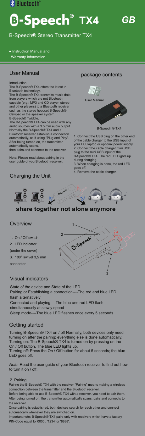  ● Instruction Manual andWarranty InformationIntroductionThe B-Speech&reg; TX4 offers the latest in Bluetooth technology.The B-Speech&reg; TX4 transmits music data from players which are not Bluetooth capable (e.g.: MP3 and CD player, stereo and other players) to a Bluetooth receiver such as the stereo headset B-Speech&reg; Calypso or the speaker system B-Speech&reg; Twiddle.The B-Speech&reg; TX4 can be used with any audio sources with a 3.5 mm audio output.Normally the B-Speech&reg; TX4 and a Bluetooth receiver establish a connection automatically, as if using "Plug and Play".After being turned on, the transmitter automatically scans,then pairs and connects to the receiver.Note: Please read about pairing in the user guide of yourBluetooth receiver.User Manual   Getting startedTurning B-Speech&reg; TX4 on / off Normally, both devices only need turning on after the pairing; everything else is done automatically.Turning on: The B-Speech&reg; TX4 is turned on by pressing on the On / Off button. The blue LED lights up. Turning off: Press the On / Off button for about 5 seconds; the blue LED goes off.Note: Read the user guide of your Bluetooth receiver to find out how to turn it on / off. 2 .PairingPairing the B-Speech&reg; TX4 with the receiver "Pairing" means making a wireless connection between the transmitter and the Bluetooth receiver.Before being able to use B-Speech&reg; TX4 with a receiver, you need to pair them.After being turned on, the transmitter automatically scans, pairs and connects to the receiver.Once pairing is established, both devices search for each other and connect automatically whenever they are switched on.Important note: B-Speech&reg; TX4 pairs only with receivers which have a factory PIN-Code equal to '0000', '1234' or '8888'.1. On / Off switch2. LED indicator(under the cover)3. 180&deg; swivel 3,5 mmconnector1. Connect the USB plug on the other end of the cable charger to the USB input of your PC, laptop or optional power supply.2. Connect the cable charger mini USB plug to the mini USB input of the B-Speech&reg; TX4. The red LED lights upduring charging.3. When charging is done, the red LED goes off.4. Remove the cable charger.GBB-Speech&reg; Stereo Transmitter TX4B-Speech &reg; TX4User Manualpackage contents TX4Charging the UnitOverviewshare together not alone anymoreVisual indicatorsState of the device and State of the LEDPairing or Establishing a connection----The red and blue LED flash alternativelyConnected and playing----The blue and red LED flash simultaneously at slowly speedSleep mode----The blue LED flashes once every 5 seconds132