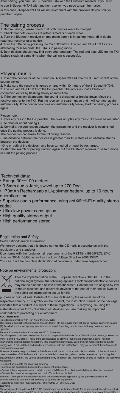 After pairing, you can use B-Speech&reg; TX4 with the Bluetooth receiver. If you wish to use B-Speech&reg; TX4 with another receiver, you need to pair them also.In this case, B-Speech&reg; TX4 will not re-connect with the previous device until you pair them again.The pairing process1. Before pairing, please check that both devices are fully charged.2. Check that both devices are within 3 meters of each other.3. Turn the Bluetooth receiver on and make sure it is in pairing mode. (If in doubt, read your receiver user guide).4. Turn the TX4 on by pressing the On / Off button. The red and blue LED flashes alternating for 6 seconds; the TX4 is in pairing mode.5. Both devices should now find each other and pair. The red and blue LED on the TX4 flashes slowly at same time when the pairing is successful.Playing music1. Insert the connector of the turned on B-Speech&reg; TX4 into the 3,5 mm socket of the source device.2. Make sure the receiver is turned on and within10 meters of the B-Speech&reg; TX4.3. The red and blue LED from the B-Speech&reg; TX4 indicates that a Bluetooth connection exists by flashing slowly at same time.4. If the connection disappears, the sound is disrupted or breaks down: Move the receiver nearer to the TX4. Put the receiver in search mode and it will connect again automatically. If the connection does not automatically follow, start the pairing process again.Please note:1. If for any reason the B-Speech&reg; TX4 does not play any music, it should be restarted.(See chapter about pairing.)2. Normally, the connection between the transmitter and the receiver is established once the pairing process is done.The connection can break for the following reasons:- The distance between the devices is greater than 10 meters or an obstacle stands between the devices.- One or both of the devices have been turned off or must be recharged.To start the search or pairing function again put the Bluetooth receiver in search mode or start the pairing process. Technical data:&bull;  Range 30~~100 meters&bull; 3.5mm audio Jack, swivel up to 270 Deg.&bull; 170mAh Rechargeable Li-polymer battery, up to 10 hours operation time &bull; Superior audio performance using aptX&reg; Hi-Fi quality stereo codec&bull; Ultra-low power comsuption&bull; High quality stereo output&bull; High performance stereoRegistration and Safety Certifi cation/General InformationWe hereby declare, that this device carries the CE mark in accordance with the regulations and standards. It conforms with the fundamental requirements of the R&amp;TTE- (1995/5/EC), EMC directive 2004/108/EC as well as the Low Voltage Directive 2006/95/EC.You can  fi nd the complete declaration of conformity under www.b-speech.com.Note on environmental protection:After the implementation of the European Directive 2002/96/ EU in the national legal system, the following applies: Electrical and electronic devices may not be disposed of with domestic waste. Consumers are obliged by lawto return electrical and electronic devices at the end of their service lives to the public collecting points set up for this purpose or point of sale. Details of this are de fined by the national law of the respective country. This symbol on the product, the instruction manual or the package indicates that a product is subject to these regulations. By recycling, re-using the materials or other forms of utilising old devices, you are making an important contribution to protecting our environment.FCC InformationThis device complies with Part 15 of the FCC rules.Operation is subject to the following two conditions: (1) this device may not cause harmful interference, and(2) this device must accept any interference received; including interference that may cause undesiredoperation.Federal Communications Commission (FCC) StatementThis Equipment has been tested and found to comply with the limits for a Class B digital device, pursuant toPart 15 of the FCC rules. These limits are designed to provide reasonable protection against harmfulinterference in a residential installation. This equipment generates, uses and can radiate radio frequencyenergy and, if not installed and used in accordance with the instructions, may cause harmful interference toradio communications.However, there is no guarantee that interference will not occur in a particular installation. If this equipmentdoes cause harmful interference to radio or television reception, which can be determined by turning theequipment off and on, the user is encouraged to try to correct the interference by one or more of the followingmeasures:- Reorient or relocate the receiving antenna.- Increase the separation between the equipment and receiver.- Connect the equipment into an outlet on a circuit different from that to which the receiver is connected.- Consult the dealer or an experienced radio/TV technician for help.Warning: Changes or modifications to this unit not expressly approved by the party responsible forcompliance could void the user authority to operate the equipment.Tested to comply with FCC standard. FOR HOME OR OFFICE USE.Warning :This equipment complies with FCC RF radiation exposure limits set forth for an uncontrolled environment. &amp;This device and its antenna(s) must not be co-located or conjunction with any other antenna or transmitter.