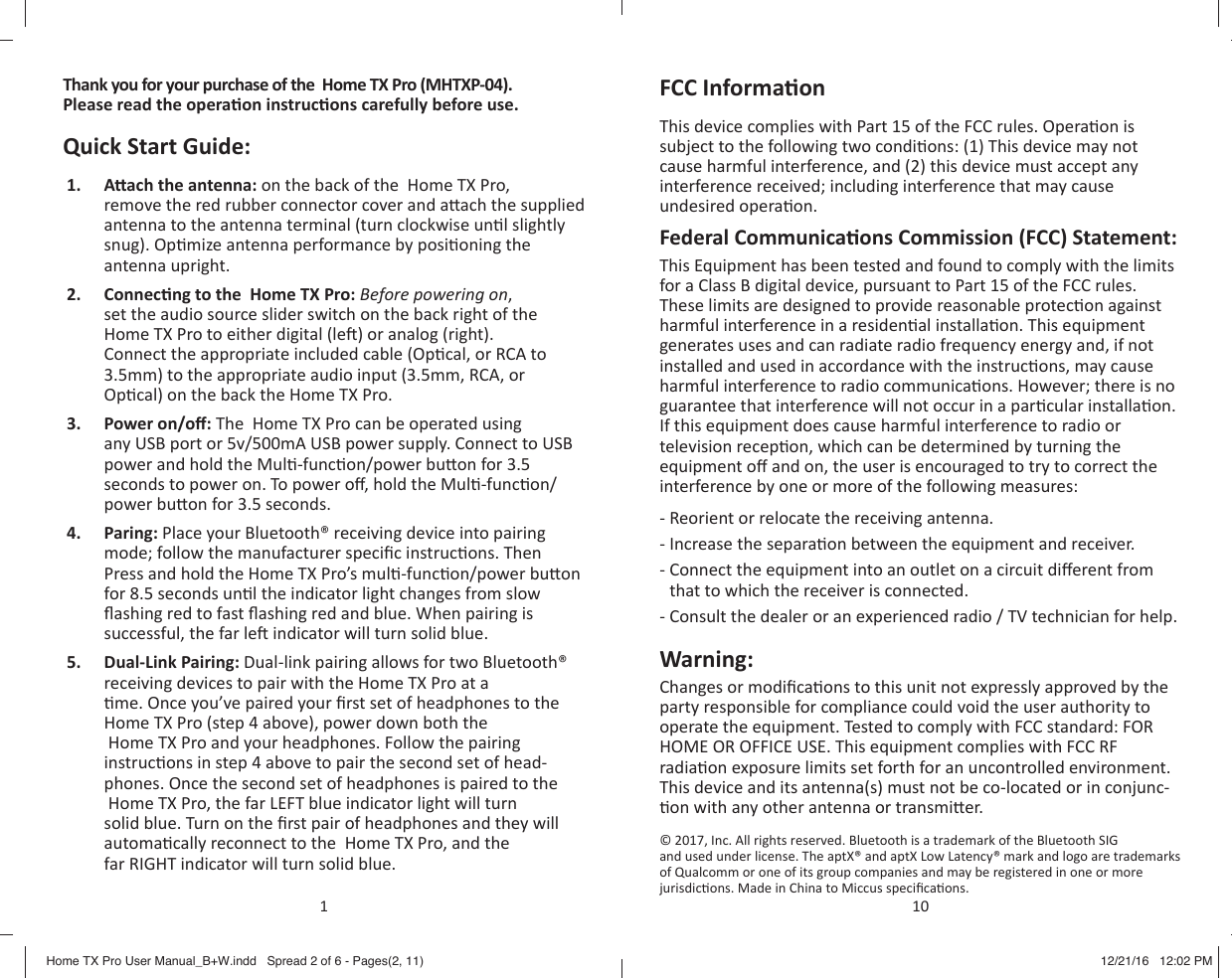 Thank you for your purchase of the  Home TX Pro (MHTXP-04). Please read the opera on instruc ons carefully before use.Quick Start Guide:1.  A   ach the antenna: on the back of the  Home TX Pro, remove the red rubber connector cover and a ach the supplied antenna to the antenna terminal (turn clockwise un l slightly snug). Op mize antenna performance by posi oning the antenna upright.2.  Connec ng to the  Home TX Pro: Before powering on, set the audio source slider switch on the back right of the Home TX Pro to either digital (le ) or analog (right). Connect the appropriate included cable (Op cal, or RCA to 3.5mm) to the appropriate audio input (3.5mm, RCA, or Op cal) on the back the Home TX Pro.3.  Power on/o : The  Home TX Pro can be operated using any USB port or 5v/500mA USB power supply. Connect to USB power and hold the Mul -func on/power bu on for 3.5 seconds to power on. To power o , hold the Mul -func on/power bu on for 3.5 seconds.4.  Paring: Place your Bluetooth&reg; receiving device into pairing mode; follow the manufacturer speciﬁ c instruc ons. Then Press and hold the Home TX Pro&rsquo;s mul -func on/power bu on for 8.5 seconds un l the indicator light changes from slow ﬂ ashing red to fast ﬂ ashing red and blue. When pairing is successful, the far le  indicator will turn solid blue.5.  Dual-Link Pairing: Dual-link pairing allows for two Bluetooth&reg; receiving devices to pair with the Home TX Pro at a  me. Once you&rsquo;ve paired your ﬁ rst set of headphones to the Home TX Pro (step 4 above), power down both the  Home TX Pro and your headphones. Follow the pairing instruc ons in step 4 above to pair the second set of head-phones. Once the second set of headphones is paired to the  Home TX Pro, the far LEFT blue indicator light will turn solid blue. Turn on the ﬁ rst pair of headphones and they will automa cally reconnect to the  Home TX Pro, and the far RIGHT indicator will turn solid blue.1FCC Informa onThis device complies with Part 15 of the FCC rules. Opera on is subject to the following two condi ons: (1) This device may not cause harmful interference, and (2) this device must accept any interference received; including interference that may cause undesired opera on.Federal Communica ons Commission (FCC) Statement:This Equipment has been tested and found to comply with the limits for a Class B digital device, pursuant to Part 15 of the FCC rules. These limits are designed to provide reasonable protec on against harmful interference in a residen al installa on. This equipment generates uses and can radiate radio frequency energy and, if not installed and used in accordance with the instruc ons, may cause harmful interference to radio communica ons. However; there is no guarantee that interference will not occur in a par cular installa on. If this equipment does cause harmful interference to radio or television recep on, which can be determined by turning the equipment o  and on, the user is encouraged to try to correct the interference by one or more of the following measures:- Reorient or relocate the receiving antenna.- Increase the separa on between the equipment and receiver.-  Connect the equipment into an outlet on a circuit di erent from that to which the receiver is connected.- Consult the dealer or an experienced radio / TV technician for help.Warning:Changes or modiﬁ ca ons to this unit not expressly approved by the party responsible for compliance could void the user authority to operate the equipment. Tested to comply with FCC standard: FOR HOME OR OFFICE USE. This equipment complies with FCC RF radia on exposure limits set forth for an uncontrolled environment. This device and its antenna(s) must not be co-located or in conjunc- on with any other antenna or transmi er.&copy; 2017, Inc. All rights reserved. Bluetooth is a trademark of the Bluetooth SIG and used under license. The aptX&reg; and aptX Low Latency&reg; mark and logo are trademarks of Qualcomm or one of its group companies and may be registered in one or more jurisdic ons. Made in China to Miccus speciﬁ ca ons.10Home TX Pro User Manual_B+W.indd   Spread 2 of 6 - Pages(2, 11)Home TX Pro User Manual_B+W.indd   Spread 2 of 6 - Pages(2, 11) 12/21/16   12:02 PM12/21/16   12:02 PM