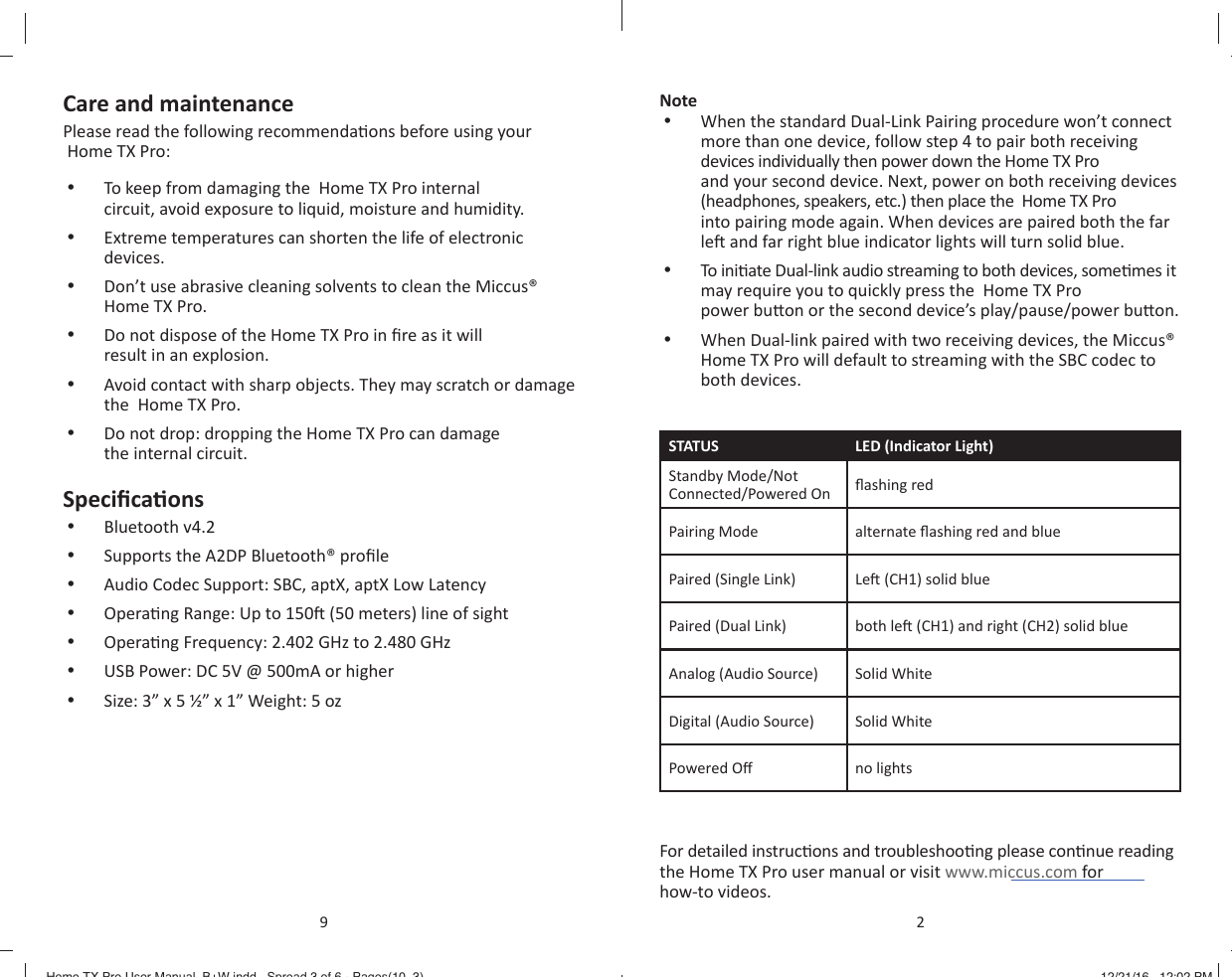 Care and maintenancePlease read the following recommenda ons before using your  Home TX Pro:&bull;  To keep from damaging the  Home TX Pro internal circuit, avoid exposure to liquid, moisture and humidity.&bull;  Extreme temperatures can shorten the life of electronic devices.&bull;  Don&rsquo;t use abrasive cleaning solvents to clean the Miccus&reg; Home TX Pro.&bull;  Do not dispose of the Home TX Pro in ﬁ re as it will result in an explosion.&bull;  Avoid contact with sharp objects. They may scratch or damage the  Home TX Pro.&bull;  Do not drop: dropping the Home TX Pro can damage the internal circuit.Speciﬁ ca ons&bull;  Bluetooth v4.2&bull;  Supports the A2DP Bluetooth&reg; proﬁ le&bull;  Audio Codec Support: SBC, aptX, aptX Low Latency&bull;  Opera ng Range: Up to 150  (50 meters) line of sight&bull;  Opera ng Frequency: 2.402 GHz to 2.480 GHz&bull;  USB Power: DC 5V @ 500mA or higher&bull;  Size: 3&rdquo; x 5 &frac12;&rdquo; x 1&rdquo; Weight: 5 oz9Note&bull;  When the standard Dual-Link Pairing procedure won&rsquo;t connect more than one device, follow step 4 to pair both receiving devices individually then power down the Home TX Pro and your second device. Next, power on both receiving devices (headphones, speakers, etc.) then place the  Home TX Pro into pairing mode again. When devices are paired both the far le  and far right blue indicator lights will turn solid blue.&bull;  To  in i ate Dual-link audio streaming to both devices, some mes it may require you to quickly press the  Home TX Pro power bu on or the second device&rsquo;s play/pause/power bu on.&bull;  When Dual-link paired with two receiving devices, the Miccus&reg; Home TX Pro will default to streaming with the SBC codec to both devices. STATUS LED (Indicator Light)Standby Mode/Not Connected/Powered On ﬂ ashing redPairing Mode alternate ﬂ ashing red and bluePaired (Single Link) Le  (CH1) solid bluePaired (Dual Link) both le  (CH1) and right (CH2) solid blueAnalog (Audio Source) Solid WhiteDigital (Audio Source) Solid WhitePowered O  no lightsFor detailed instruc ons and troubleshoo ng please con nue reading the Home TX Pro user manual or visit www.miccus.com for how-to videos.2Home TX Pro User Manual_B+W.indd   Spread 3 of 6 - Pages(10, 3)Home TX Pro User Manual_B+W.indd   Spread 3 of 6 - Pages(10, 3) 12/21/16   12:02 PM12/21/16   12:02 PM
