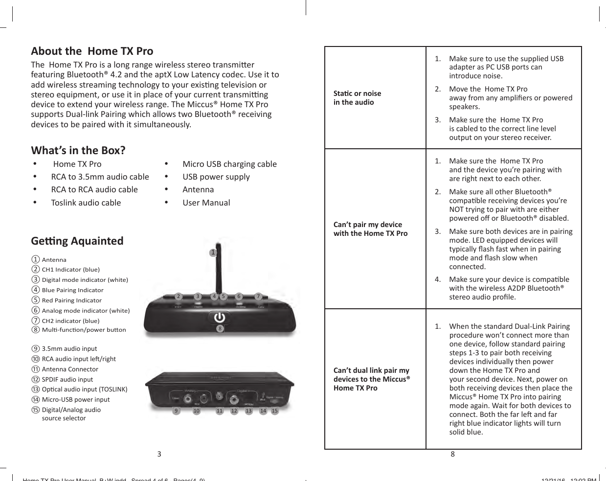 About the  Home TX ProThe  Home TX Pro is a long range wireless stereo transmi er featuring Bluetooth&reg; 4.2 and the aptX Low Latency codec. Use it to add wireless streaming technology to your exis ng television or stereo equipment, or use it in place of your current transmi  ng device to extend your wireless range. The Miccus&reg; Home TX Pro supports Dual-link Pairing which allows two Bluetooth&reg; receiving devices to be paired with it simultaneously.What&rsquo;s in the Box?&bull;   Home TX Pro&bull;  RCA to 3.5mm audio cable&bull;  RCA to RCA audio cable&bull;  Toslink audio cable&bull;  Micro USB charging cable&bull;  USB power supply&bull;  Antenna&bull;  User ManualGe  ng Aquainted10 11 12 13 14 15956 78432 Antenna CH1 Indicator (blue)  Digital mode indicator (white)  Blue Pairing Indicator  Red Pairing Indicator  Analog mode indicator (white)  CH2 indicator (blue)  Mul -func on/power bu on 3.5mm audio input RCA audio input le  /right Antenna Connector SPDIF audio input Op cal audio input (TOSLINK) Micro-USB power input  Digital/Analog audio source selector 13Sta c or noise in the audio1.  Make sure to use the supplied USB adapter as PC USB ports can introduce noise.2.  Move the  Home TX Pro away from any ampliﬁ ers or powered speakers.3.  Make sure the  Home TX Pro is cabled to the correct line level output on your stereo receiver.Can&rsquo;t pair my device with the Home TX Pro1.  Make sure the  Home TX Pro and the device you&rsquo;re pairing with are right next to each other.2.  Make sure all other Bluetooth&reg; compa ble receiving devices you&rsquo;re NOT trying to pair with are either powered o  or Bluetooth&reg; disabled.3.  Make sure both devices are in pairing mode. LED equipped devices will typically ﬂ ash fast when in pairing mode and ﬂ ash slow when connected.4.  Make sure your device is compa ble with the wireless A2DP Bluetooth&reg; stereo audio proﬁ le.Can&rsquo;t dual link pair my devices to the Miccus&reg; Home TX Pro1.  When the standard Dual-Link Pairing procedure won&rsquo;t connect more than one device, follow standard pairing steps 1-3 to pair both receiving devices individually then power down the Home TX Pro and your second device. Next, power on both receiving devices then place the Miccus&reg; Home TX Pro into pairing mode again. Wait for both devices to connect. Both the far le  and far right blue indicator lights will turn solid blue.8Home TX Pro User Manual_B+W.indd   Spread 4 of 6 - Pages(4, 9)Home TX Pro User Manual_B+W.indd   Spread 4 of 6 - Pages(4, 9) 12/21/16   12:02 PM12/21/16   12:02 PM