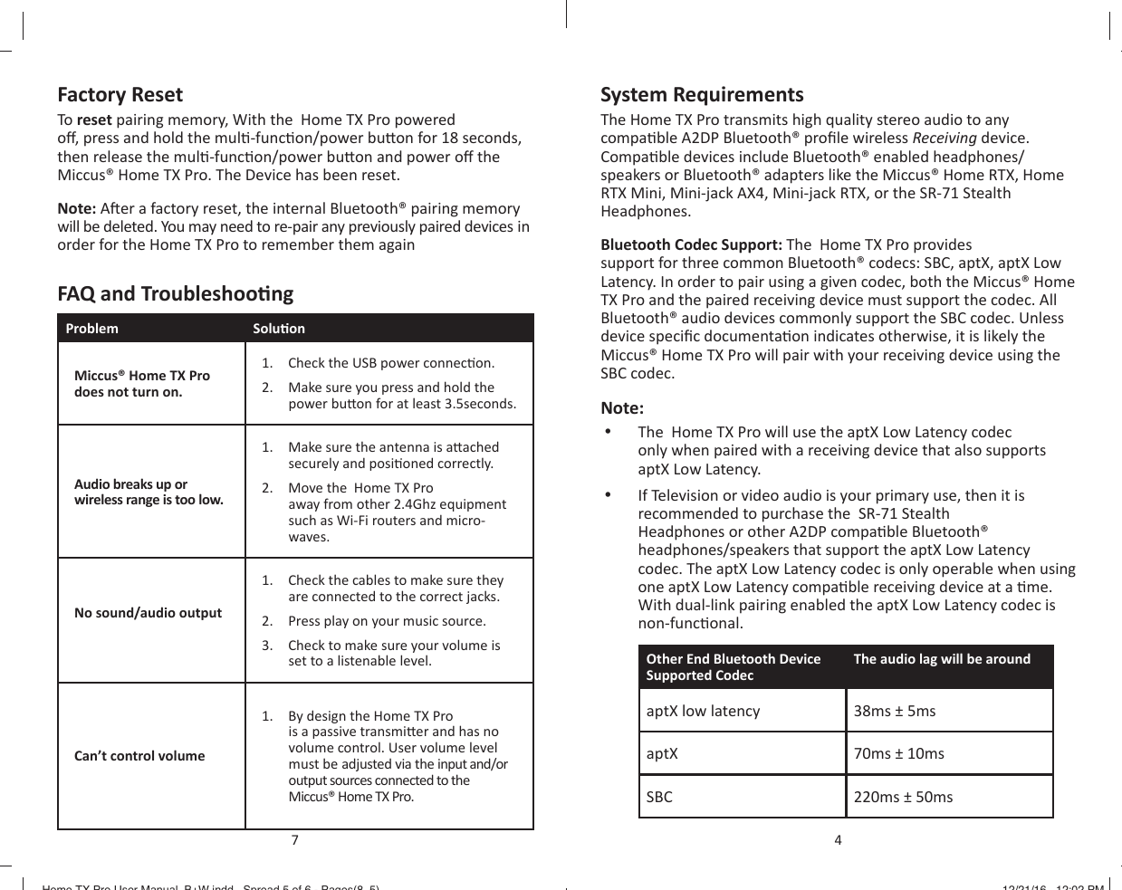 Factory ResetTo reset pairing memory, With the  Home TX Pro powered o , press and hold the mul -func on/power bu on for 18 seconds, then release the mul -func on/power bu on and power o  the Miccus&reg; Home TX Pro. The Device has been reset.Note: A er a factory reset, the internal Bluetooth&reg; pairing memory will be deleted. You may need to re-pair any previously paired devices in order for the Home TX Pro to remember them againFAQ and Troubleshoo ngProblem Solu onMiccus&reg; Home TX Pro does not turn on.1.  Check the USB power connec on.2.  Make sure you press and hold the power bu on for at least 3.5seconds.Audio breaks up or wireless range is too low.1.  Make sure the antenna is a ached securely and posi oned correctly.2.  Move the  Home TX Pro away from other 2.4Ghz equipment such as Wi-Fi routers and micro-waves.No sound/audio output 1.  Check the cables to make sure they are connected to the correct jacks.2.  Press play on your music source.3.  Check to make sure your volume is set to a listenable level.Can&rsquo;t control volume1.  By design the Home TX Pro is a passive transmi er and has no volume control. User volume level must be adjusted via the input and/or output sources connected to the Miccus&reg; Home TX Pro.7System RequirementsThe Home TX Pro transmits high quality stereo audio to any compa ble A2DP Bluetooth&reg; proﬁ le wireless Receiving device. Compa ble devices include Bluetooth&reg; enabled headphones/speakers or Bluetooth&reg; adapters like the Miccus&reg; Home RTX, Home RTX Mini, Mini-jack AX4, Mini-jack RTX, or the SR-71 Stealth Headphones.Bluetooth Codec Support: The  Home TX Pro provides support for three common Bluetooth&reg; codecs: SBC, aptX, aptX Low Latency. In order to pair using a given codec, both the Miccus&reg; Home TX Pro and the paired receiving device must support the codec. All Bluetooth&reg; audio devices commonly support the SBC codec. Unless device speciﬁ c documenta on indicates otherwise, it is likely the Miccus&reg; Home TX Pro will pair with your receiving device using the SBC codec. Note: &bull;  The  Home TX Pro will use the aptX Low Latency codec only when paired with a receiving device that also supports aptX Low Latency.&bull;  If Television or video audio is your primary use, then it is recommended to purchase the  SR-71 Stealth Headphones or other A2DP compa ble Bluetooth&reg; headphones/speakers that support the aptX Low Latency codec. The aptX Low Latency codec is only operable when using one aptX Low Latency compa ble receiving device at a  me. With dual-link pairing enabled the aptX Low Latency codec is non-func onal.Other End Bluetooth Device Supported CodecThe audio lag will be around aptX low latency 38ms &plusmn; 5msaptX  70ms &plusmn; 10msSBC 220ms &plusmn; 50ms4Home TX Pro User Manual_B+W.indd   Spread 5 of 6 - Pages(8, 5)Home TX Pro User Manual_B+W.indd   Spread 5 of 6 - Pages(8, 5) 12/21/16   12:02 PM12/21/16   12:02 PM