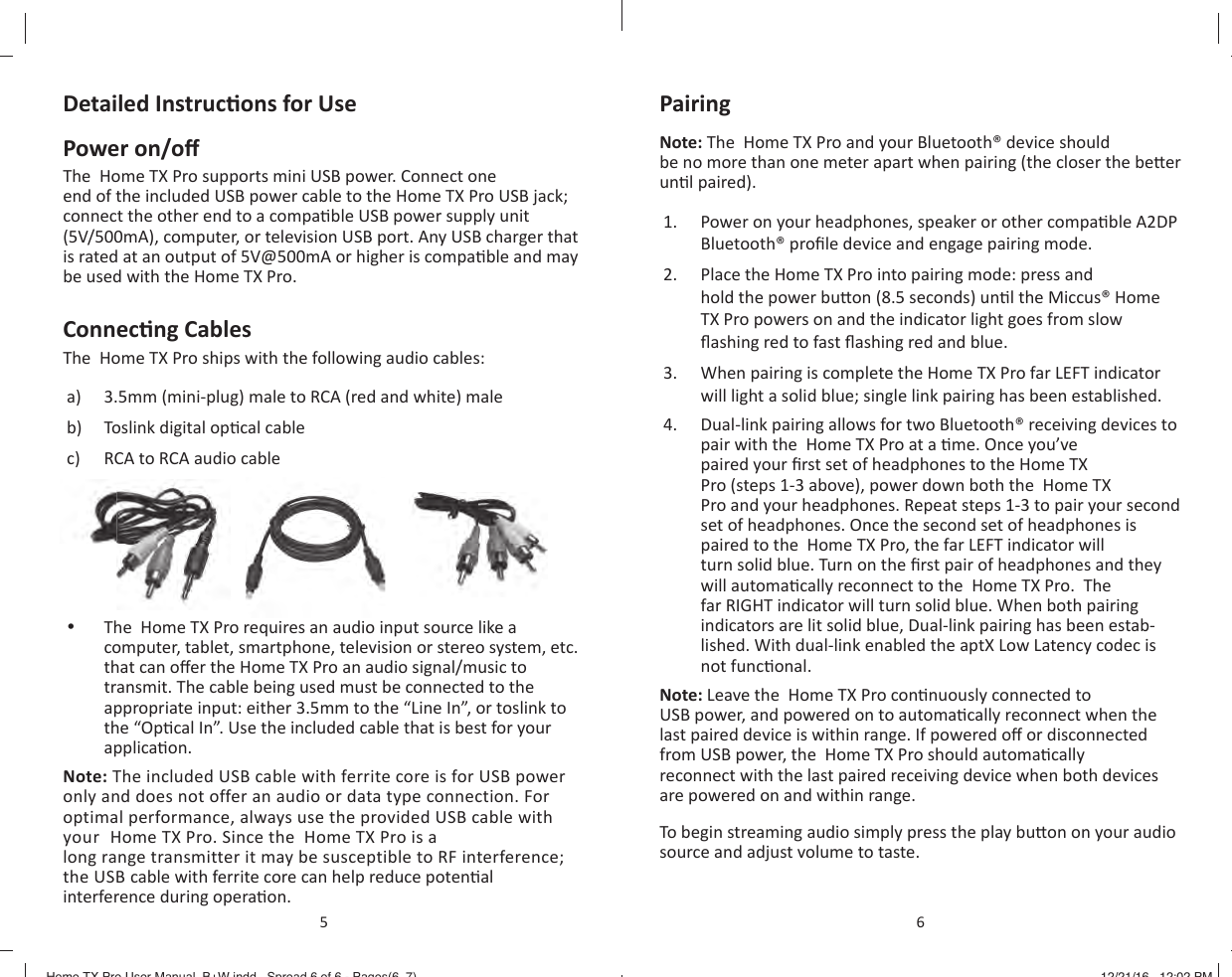 Detailed Instruc ons for UsePower on/o The  Home TX Pro supports mini USB power. Connect one end of the included USB power cable to the Home TX Pro USB jack; connect the other end to a compa ble USB power supply unit (5V/500mA), computer, or television USB port. Any USB charger that is rated at an output of 5V@500mA or higher is compa ble and may be used with the Home TX Pro.Connec ng CablesThe  Home TX Pro ships with the following audio cables:a)  3.5mm (mini-plug) male to RCA (red and white) maleb)  Toslink digital op cal cablec)  RCA to RCA audio cable &bull;  The  Home TX Pro requires an audio input source like a computer, tablet, smartphone, television or stereo system, etc. that can o er the Home TX Pro an audio signal/music to transmit. The cable being used must be connected to the appropriate input: either 3.5mm to the &ldquo;Line In&rdquo;, or toslink to the &ldquo;Op cal In&rdquo;. Use the included cable that is best for your applica on.Note: The included USB cable with ferrite core is for USB power only and does not offer an audio or data type connection. For optimal performance, always use the provided USB cable with your  Home TX Pro. Since the  Home TX Pro is a long range transmitter it may be susceptible to RF interference; the USB cable with ferrite core can help reduce poten al interference during opera on.5Pairing Note: The  Home TX Pro and your Bluetooth&reg; device should be no more than one meter apart when pairing (the closer the be er un l paired).1.  Power on your headphones, speaker or other compa ble A2DP Bluetooth&reg; proﬁ le device and engage pairing mode.2.  Place the Home TX Pro into pairing mode: press and hold the power bu on (8.5 seconds) un l the Miccus&reg; Home TX Pro powers on and the indicator light goes from slow ﬂ ashing red to fast ﬂ ashing red and blue.3.  When pairing is complete the Home TX Pro far LEFT indicator will light a solid blue; single link pairing has been established.4.  Dual-link pairing allows for two Bluetooth&reg; receiving devices to pair with the  Home TX Pro at a  me. Once you&rsquo;ve paired your ﬁ rst set of headphones to the Home TX Pro (steps 1-3 above), power down both the  Home TX Pro and your headphones. Repeat steps 1-3 to pair your second set of headphones. Once the second set of headphones is paired to the  Home TX Pro, the far LEFT indicator will turn solid blue. Turn on the ﬁ rst pair of headphones and they will automa cally reconnect to the  Home TX Pro.  The far RIGHT indicator will turn solid blue. When both pairing indicators are lit solid blue, Dual-link pairing has been estab-lished. With dual-link enabled the aptX Low Latency codec is not func onal.Note: Leave the  Home TX Pro con nuously connected to USB power, and powered on to automa cally reconnect when the last paired device is within range. If powered o  or disconnected from USB power, the  Home TX Pro should automa cally reconnect with the last paired receiving device when both devices are powered on and within range.To begin streaming audio simply press the play bu on on your audio source and adjust volume to taste.6Home TX Pro User Manual_B+W.indd   Spread 6 of 6 - Pages(6, 7)Home TX Pro User Manual_B+W.indd   Spread 6 of 6 - Pages(6, 7) 12/21/16   12:02 PM12/21/16   12:02 PM