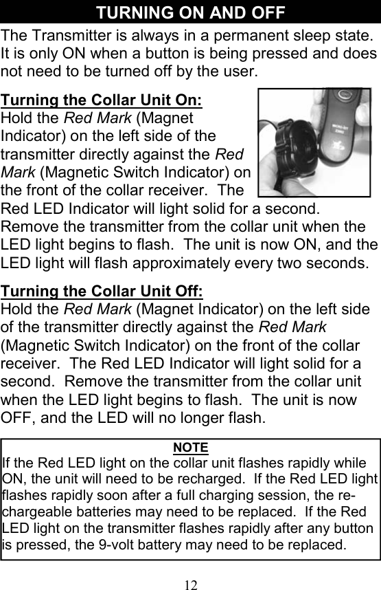 12 TURNING ON AND OFF The Transmitter is always in a permanent sleep state.  It is only ON when a button is being pressed and does not need to be turned off by the user.   Turning the Collar Unit On: Hold the Red Mark (Magnet Indicator) on the left side of the transmitter directly against the Red Mark (Magnetic Switch Indicator) on the front of the collar receiver.  The Red LED Indicator will light solid for a second.  Remove the transmitter from the collar unit when the LED light begins to flash.  The unit is now ON, and the LED light will flash approximately every two seconds.   Turning the Collar Unit Off: Hold the Red Mark (Magnet Indicator) on the left side of the transmitter directly against the Red Mark (Magnetic Switch Indicator) on the front of the collar receiver.  The Red LED Indicator will light solid for a second.  Remove the transmitter from the collar unit when the LED light begins to flash.  The unit is now OFF, and the LED will no longer flash. NOTE If the Red LED light on the collar unit flashes rapidly while ON, the unit will need to be recharged.  If the Red LED light flashes rapidly soon after a full charging session, the re-chargeable batteries may need to be replaced.  If the Red LED light on the transmitter flashes rapidly after any button is pressed, the 9-volt battery may need to be replaced.   