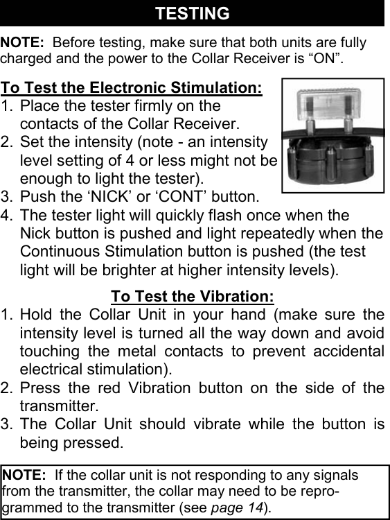To Test the Electronic Stimulation: 1. Place the tester firmly on the contacts of the Collar Receiver. 2. Set the intensity (note - an intensity level setting of 4 or less might not be enough to light the tester). 3. Push the ‘NICK’ or ‘CONT’ button. 4. The tester light will quickly flash once when the Nick button is pushed and light repeatedly when the Continuous Stimulation button is pushed (the test light will be brighter at higher intensity levels). TESTING To Test the Vibration: 1. Hold the Collar Unit in your hand (make sure the intensity level is turned all the way down and avoid touching the metal contacts to prevent accidental electrical stimulation). 2. Press the red Vibration button on the side of the transmitter. 3. The Collar Unit should vibrate while the button is being pressed. NOTE:  Before testing, make sure that both units are fully charged and the power to the Collar Receiver is “ON”. NOTE:  If the collar unit is not responding to any signals from the transmitter, the collar may need to be repro-grammed to the transmitter (see page 14). 