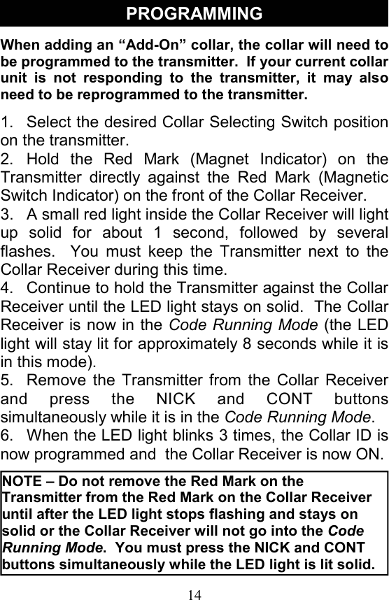 14 PROGRAMMING When adding an “Add-On” collar, the collar will need to be programmed to the transmitter.  If your current collar unit is not responding to the transmitter, it may also need to be reprogrammed to the transmitter.   1.  Select the desired Collar Selecting Switch position on the transmitter. 2. Hold the Red Mark (Magnet Indicator) on the Transmitter directly against the Red Mark (Magnetic Switch Indicator) on the front of the Collar Receiver. 3.  A small red light inside the Collar Receiver will light up solid for about 1 second, followed by several flashes.  You must keep the Transmitter next to the Collar Receiver during this time. 4.  Continue to hold the Transmitter against the Collar Receiver until the LED light stays on solid.  The Collar Receiver is now in the Code Running Mode (the LED light will stay lit for approximately 8 seconds while it is in this mode). 5.  Remove the Transmitter from the Collar Receiver and press the NICK and CONT buttons simultaneously while it is in the Code Running Mode. 6.  When the LED light blinks 3 times, the Collar ID is now programmed and  the Collar Receiver is now ON.   NOTE – Do not remove the Red Mark on the Transmitter from the Red Mark on the Collar Receiver until after the LED light stops flashing and stays on solid or the Collar Receiver will not go into the Code Running Mode.  You must press the NICK and CONT buttons simultaneously while the LED light is lit solid.  