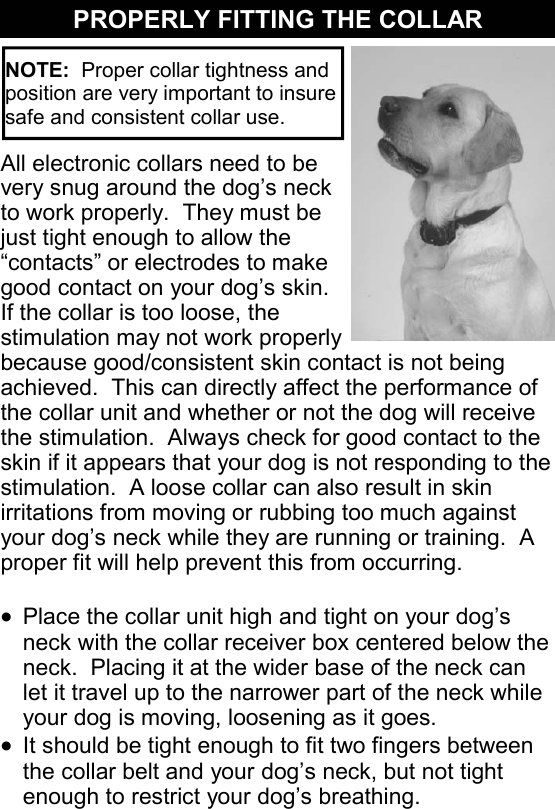 NOTE:  Proper collar tightness and position are very important to insure safe and consistent collar use. All electronic collars need to be very snug around the dog’s neck to work properly.  They must be just tight enough to allow the “contacts” or electrodes to make good contact on your dog’s skin.  If the collar is too loose, the stimulation may not work properly because good/consistent skin contact is not being achieved.  This can directly affect the performance of the collar unit and whether or not the dog will receive the stimulation.  Always check for good contact to the skin if it appears that your dog is not responding to the stimulation.  A loose collar can also result in skin irritations from moving or rubbing too much against your dog’s neck while they are running or training.  A proper fit will help prevent this from occurring.  •  Place the collar unit high and tight on your dog’s neck with the collar receiver box centered below the neck.  Placing it at the wider base of the neck can let it travel up to the narrower part of the neck while your dog is moving, loosening as it goes. •  It should be tight enough to fit two fingers between the collar belt and your dog’s neck, but not tight enough to restrict your dog’s breathing. PROPERLY FITTING THE COLLAR 