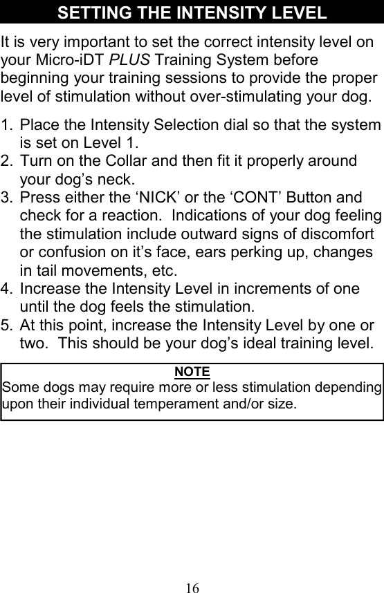16 It is very important to set the correct intensity level on your Micro-iDT PLUS Training System before beginning your training sessions to provide the proper level of stimulation without over-stimulating your dog.   1. Place the Intensity Selection dial so that the system is set on Level 1. 2. Turn on the Collar and then fit it properly around your dog’s neck. 3. Press either the ‘NICK’ or the ‘CONT’ Button and check for a reaction.  Indications of your dog feeling the stimulation include outward signs of discomfort or confusion on it’s face, ears perking up, changes in tail movements, etc. 4. Increase the Intensity Level in increments of one until the dog feels the stimulation. 5. At this point, increase the Intensity Level by one or two.  This should be your dog’s ideal training level. SETTING THE INTENSITY LEVEL NOTE Some dogs may require more or less stimulation depending upon their individual temperament and/or size. 