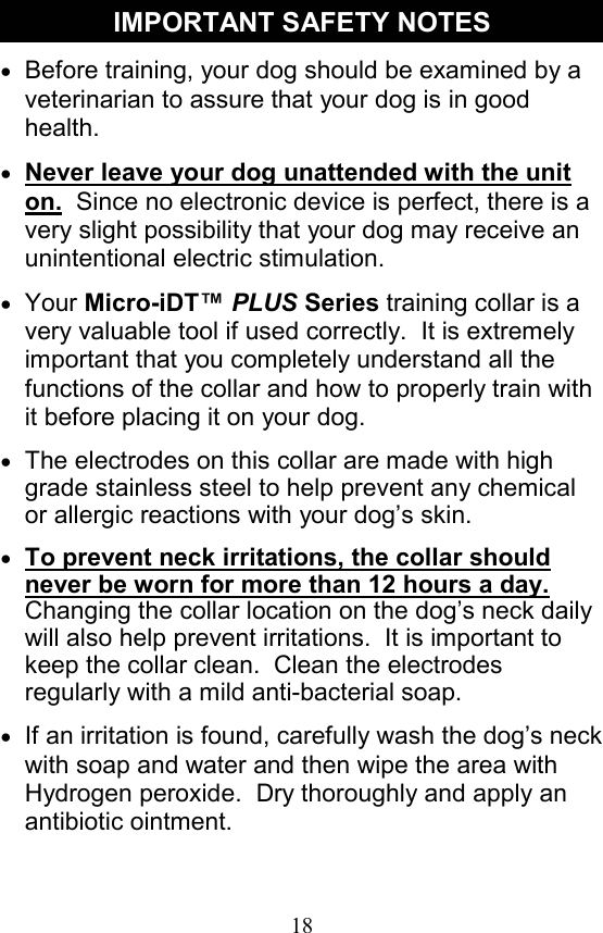 18 IMPORTANT SAFETY NOTES •  Before training, your dog should be examined by a veterinarian to assure that your dog is in good health.   •  Never leave your dog unattended with the unit on.  Since no electronic device is perfect, there is a very slight possibility that your dog may receive an unintentional electric stimulation.   •  Your Micro-iDT™ PLUS Series training collar is a very valuable tool if used correctly.  It is extremely important that you completely understand all the functions of the collar and how to properly train with it before placing it on your dog.   •  The electrodes on this collar are made with high grade stainless steel to help prevent any chemical or allergic reactions with your dog’s skin.   •  To prevent neck irritations, the collar should never be worn for more than 12 hours a day.  Changing the collar location on the dog’s neck daily will also help prevent irritations.  It is important to keep the collar clean.  Clean the electrodes regularly with a mild anti-bacterial soap.   •  If an irritation is found, carefully wash the dog’s neck with soap and water and then wipe the area with  Hydrogen peroxide.  Dry thoroughly and apply an  antibiotic ointment. 