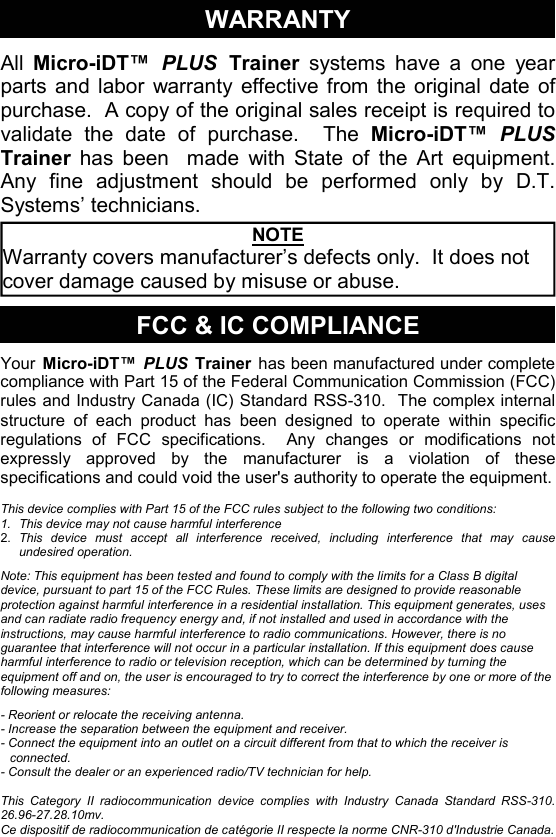 WARRANTY All  Micro-iDT™  PLUS  Trainer systems have a one year parts and labor warranty effective from the original date of purchase.  A copy of the original sales receipt is required to validate the date of purchase.  The Micro-iDT™ PLUS Trainer has been  made with State of the Art equipment.  Any fine adjustment should be performed only by D.T. Systems’ technicians. FCC &amp; IC COMPLIANCE Your Micro-iDT™ PLUS Trainer has been manufactured under complete compliance with Part 15 of the Federal Communication Commission (FCC) rules and Industry Canada (IC) Standard RSS-310.  The complex internal structure of each product has been designed to operate within specific regulations of FCC specifications.  Any changes or modifications not expressly approved by the manufacturer is a violation of these specifications and could void the user&apos;s authority to operate the equipment.  This device complies with Part 15 of the FCC rules subject to the following two conditions: 1.  This device may not cause harmful interference 2.  This device must accept all interference received, including interference that may cause undesired operation.  Note: This equipment has been tested and found to comply with the limits for a Class B digital device, pursuant to part 15 of the FCC Rules. These limits are designed to provide reasonable protection against harmful interference in a residential installation. This equipment generates, uses and can radiate radio frequency energy and, if not installed and used in accordance with the instructions, may cause harmful interference to radio communications. However, there is no guarantee that interference will not occur in a particular installation. If this equipment does cause harmful interference to radio or television reception, which can be determined by turning the equipment off and on, the user is encouraged to try to correct the interference by one or more of the following measures:  - Reorient or relocate the receiving antenna. - Increase the separation between the equipment and receiver. - Connect the equipment into an outlet on a circuit different from that to which the receiver is connected. - Consult the dealer or an experienced radio/TV technician for help.    This Category II radiocommunication device complies with Industry Canada Standard RSS-310. 26.96-27.28.10mv. Ce dispositif de radiocommunication de catégorie II respecte la norme CNR-310 d&apos;Industrie Canada. NOTE Warranty covers manufacturer’s defects only.  It does not cover damage caused by misuse or abuse. 