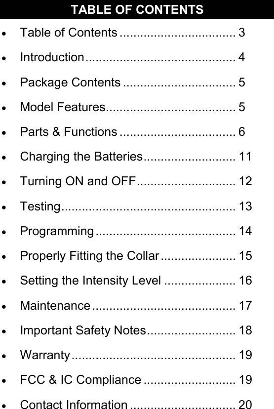 TABLE OF CONTENTS •  Table of Contents .................................. 3 •  Introduction............................................ 4 •  Package Contents ................................. 5 •  Model Features...................................... 5 •  Parts &amp; Functions .................................. 6 •  Charging the Batteries........................... 11 •  Turning ON and OFF............................. 12 •  Testing................................................... 13 •  Programming......................................... 14 •  Properly Fitting the Collar ...................... 15 •  Setting the Intensity Level ..................... 16 •  Maintenance .......................................... 17 •  Important Safety Notes.......................... 18 •  Warranty................................................ 19 •  FCC &amp; IC Compliance ........................... 19 •  Contact Information ............................... 20 