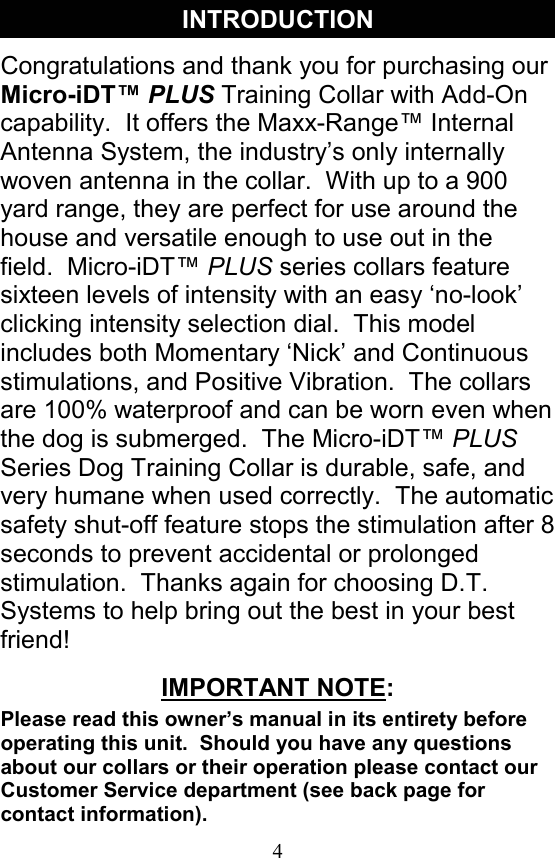 4 Congratulations and thank you for purchasing our Micro-iDT™ PLUS Training Collar with Add-On capability.  It offers the Maxx-Range™ Internal Antenna System, the industry’s only internally woven antenna in the collar.  With up to a 900 yard range, they are perfect for use around the house and versatile enough to use out in the field.  Micro-iDT™ PLUS series collars feature sixteen levels of intensity with an easy ‘no-look’ clicking intensity selection dial.  This model includes both Momentary ‘Nick’ and Continuous stimulations, and Positive Vibration.  The collars are 100% waterproof and can be worn even when the dog is submerged.  The Micro-iDT™ PLUS Series Dog Training Collar is durable, safe, and very humane when used correctly.  The automatic safety shut-off feature stops the stimulation after 8 seconds to prevent accidental or prolonged stimulation.  Thanks again for choosing D.T. Systems to help bring out the best in your best friend! INTRODUCTION IMPORTANT NOTE: Please read this owner’s manual in its entirety before operating this unit.  Should you have any questions about our collars or their operation please contact our Customer Service department (see back page for contact information). 