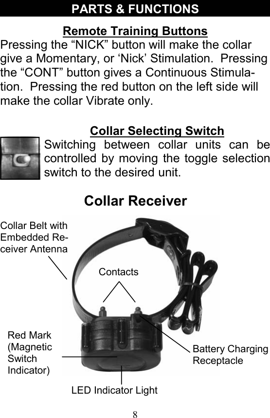 8 PARTS &amp; FUNCTIONS Collar Selecting Switch Switching between collar units can be controlled by moving the toggle selection switch to the desired unit. Remote Training Buttons Pressing the “NICK” button will make the collar give a Momentary, or ‘Nick’ Stimulation.  Pressing the “CONT” button gives a Continuous Stimula-tion.  Pressing the red button on the left side will make the collar Vibrate only. Collar Receiver Battery Charging Receptacle LED Indicator Light Red Mark (Magnetic Switch  Indicator) Contacts Collar Belt with Embedded Re-ceiver Antenna 