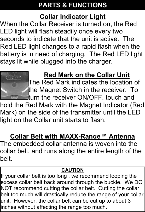 Red Mark on the Collar Unit The Red Mark indicates the location of the Magnet Switch in the receiver.  To turn the receiver ON/OFF, touch and hold the Red Mark with the Magnet Indicator (Red Mark) on the side of the transmitter until the LED light on the Collar unit starts to flash. PARTS &amp; FUNCTIONS Collar Indicator Light When the Collar Receiver is turned on, the Red LED light will flash steadily once every two seconds to indicate that the unit is active.  The Red LED light changes to a rapid flash when the battery is in need of charging.  The Red LED light stays lit while plugged into the charger. CAUTION If your collar belt is too long , we recommend looping the excess collar belt back around through the buckle.  We DO NOT recommend cutting the collar belt.  Cutting the collar belt too much will drastically reduce the range of your collar unit.  However, the collar belt can be cut up to about 3 inches without affecting the range too much. Collar Belt with MAXX-Range™ Antenna The embedded collar antenna is woven into the collar belt, and runs along the entire length of the belt. 