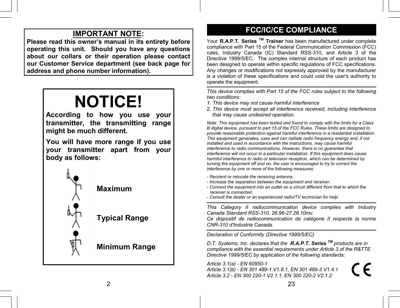 2 NOTICE! According  to  how  you  use  your transmitter,  the  transmitting  range might be much different.  You will  have  more  range  if  you  use your  transmitter  apart  from  your body as follows: Maximum Typical Range Minimum Range IMPORTANT NOTE: Please read this owner’s manual in its entirety before operating  this  unit.    Should  you  have  any  questions about  our  collars  or  their  operation  please  contact our Customer Service department (see back page for address and phone number information). 23 FCC/IC/CE COMPLIANCE Your  R.A.P.T.  Series TM Trainer  has been manufactured under complete compliance with Part 15 of the Federal Communication Commission (FCC) rules,  Industry  Canada  (IC)  Standard  RSS-310,  and  Article  3  of  the Directive 1999/5/EC.  The complex internal structure of each product has been designed to operate within specific regulations of FCC specifications.  Any changes or modifications not expressly approved by the manufacturer is a violation of these specifications and could void the user&apos;s authority to operate the equipment. This device complies with Part 15 of the FCC rules subject to the following two conditions: 1. This device may not cause harmful interference 2. This device must accept all interference received, including interference that may cause undesired operation.  Note: This equipment has been tested and found to comply with the limits for a Class B digital device, pursuant to part 15 of the FCC Rules. These limits are designed to provide reasonable protection against harmful interference in a residential installation. This equipment generates, uses and can radiate radio frequency energy and, if not installed and used in accordance with the instructions, may cause harmful interference to radio communications. However, there is no guarantee that interference will not occur in a particular installation. If this equipment does cause harmful interference to radio or television reception, which can be determined by turning the equipment off and on, the user is encouraged to try to correct the interference by one or more of the following measures:  - Reorient or relocate the receiving antenna. - Increase the separation between the equipment and receiver. - Connect the equipment into an outlet on a circuit different from that to which the receiver is connected. - Consult the dealer or an experienced radio/TV technician for help.  This  Category  II  radiocommunication  device  complies  with  Industry Canada Standard RSS-310. 26.96-27.28.10mv. Ce  dispositif  de  radiocommunication  de  catégorie  II  respecte  la  norme CNR-310 d&apos;Industrie Canada. Declaration of Conformity (Directive 1999/5/EC)  D.T. Systems, Inc. declares that the  R.A.P.T. Series TM products are in compliance with the essential requirements under Article 3 of the R&amp;TTE Directive 1999/5/EC by application of the following standards:  Article 3.1(a) - EN 60950-1 Article 3.1(b) - EN 301 489-1 V1.8.1, EN 301 489-3 V1.4.1 Article 3.2 - EN 300 220-1 V2.1.1, EN 300 220-2 V2.1.2 