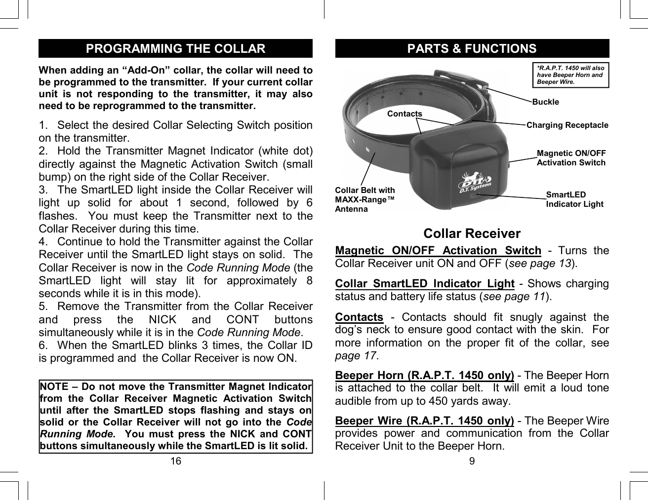 16 PROGRAMMING THE COLLAR When adding an “Add-On” collar, the collar will need to be programmed to the transmitter.  If your current collar unit  is  not  responding  to  the  transmitter,  it  may  also need to be reprogrammed to the transmitter.   1.  Select the desired Collar Selecting Switch position on the transmitter. 2.  Hold  the  Transmitter  Magnet  Indicator  (white  dot) directly against  the Magnetic  Activation Switch  (small bump) on the right side of the Collar Receiver. 3.  The SmartLED light inside the Collar Receiver will light  up  solid  for  about  1  second,  followed  by  6 flashes.    You  must  keep  the  Transmitter  next  to  the Collar Receiver during this time. 4.  Continue to hold the Transmitter against the Collar Receiver until the SmartLED light stays on solid.  The Collar Receiver is now in the Code Running Mode (the SmartLED  light  will  stay  lit  for  approximately  8 seconds while it is in this mode). 5.  Remove  the  Transmitter  from the  Collar  Receiver and  press  the  NICK  and  CONT  buttons simultaneously while it is in the Code Running Mode. 6.  When the SmartLED blinks 3 times, the Collar ID is programmed and  the Collar Receiver is now ON.   NOTE – Do not move the Transmitter Magnet Indicator from  the  Collar  Receiver  Magnetic  Activation  Switch until  after  the  SmartLED  stops  flashing  and  stays  on solid  or  the  Collar  Receiver  will  not  go  into  the  Code Running  Mode.    You  must  press  the  NICK  and  CONT buttons simultaneously while the SmartLED is lit solid.  9 Collar Receiver PARTS &amp; FUNCTIONS Contacts  -  Contacts  should  fit  snugly  against  the dog’s neck to ensure good contact with the skin.  For more  information  on  the  proper  fit  of  the  collar,  see page 17. *R.A.P.T. 1450 will also have Beeper Horn and Beeper Wire. Charging Receptacle SmartLED Indicator Light Magnetic ON/OFF Activation Switch Contacts Collar Belt with MAXX-Range™   Antenna Collar  SmartLED  Indicator  Light -  Shows charging status and battery life status (see page 11). Magnetic  ON/OFF  Activation  Switch  -  Turns  the Collar Receiver unit ON and OFF (see page 13). Buckle Beeper Horn (R.A.P.T. 1450 only) - The Beeper Horn is  attached  to the  collar  belt.    It  will  emit  a  loud  tone audible from up to 450 yards away. Beeper Wire (R.A.P.T. 1450 only) - The Beeper Wire provides  power  and  communication  from  the  Collar Receiver Unit to the Beeper Horn. 
