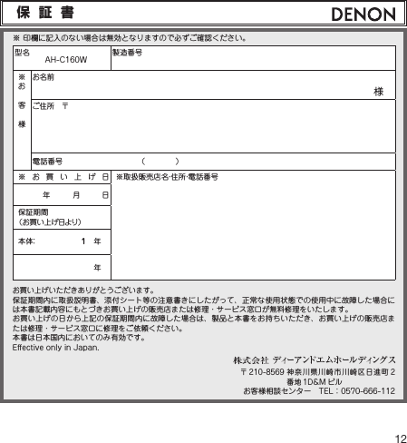 12保証書型名　AH-C160W 製造番号※お客様お名前様　ご住所　〒電話番号 （　　　　）※お買い上げ日※取扱販売店名・住所・電話番号年　　　月　　　日保証期間（お買い上げ日より）本 体： 1　年　年　お買い上げいただきありがとうございます。保証期間内に取扱説明書、添付シート等の注意書きにしたがって、正常な使用状態での使用中に故障した場合には本書記載内容にもとづきお買い上げの販売店または修理・サービス窓口が無料修理をいたします。お買い上げの日から上記の保証期間内に故障した場合は、製品と本書をお持ちいただき、お買い上げの販売店または修理・サービス窓口に修理をご依頼ください。本書は日本国内においてのみ有効です。E󰮏ectiveonlyinJapan.※印欄に記入のない場合は無効となりますので必ずご確認ください。〒 210-8569神奈川県川崎市川崎区日進町 2番地 1D&amp;M ビルお客様相談センター　TEL：0570-666-112