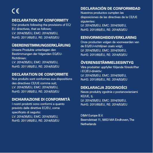 4DECLARATION OF CONFORMITYOur products following the provisions of EC/EU directives, that as follows;  LV: 2014/35/EU, EMC: 2014/30/EU,  RoHS: 2011/65/EU, RE: 2014/53/EU ÜBEREINSTIMMUNGSERKLÄRUNGUnsere Produkte unterliegen den Bestimmungen der folgenden EG/EU-Richtlinien: LV: 2014/35/EU, EMC: 2014/30/EU,  RoHS: 2011/65/EU, RE: 2014/53/EU DECLARATION DE CONFORMITENos produits sont conformes aux dispositions des directives CE/UE comme suit; LV: 2014/35/EU, EMC: 2014/30/EU,  RoHS: 2011/65/EU, RE: 2014/53/EU DICHIARAZIONE DI CONFORMITÀI nostri prodotti sono conformi a quanto previsto dalle direttive EC/EU, come speciﬁcato di seguito: LV: 2014/35/EU, EMC: 2014/30/EU,  RoHS: 2011/65/EU, RE: 2014/53/EU DECLARACIÓN DE CONFORMIDADNuestros productos cumplen las disposiciones de las directivas de la CE/UE siguientes: LV: 2014/35/EU, EMC: 2014/30/EU,  RoHS: 2011/65/EU, RE: 2014/53/EU EENVORMIGHEIDSVERKLARINGOnze producten volgen de voorwaarden van de EG/EU-richtlijnen zoals volgt; LV: 2014/35/EU, EMC: 2014/30/EU,  RoHS: 2011/65/EU, RE: 2014/53/EU ÖVERENSSTÄMMELSESINTYGVåra produkter uppfyller följande föreskrifteri EC/EU-direktiv: LV: 2014/35/EU, EMC: 2014/30/EU,  RoHS: 2011/65/EU, RE: 2014/53/EU DEKLARACJA ZGODNOŚCINasze produkty zgodnie z postanowieniamiKE/UE, tj.LV: 2014/35/EU, EMC: 2014/30/EU,  RoHS: 2011/65/EU, RE: 2014/53/EU D&amp;M Europe B.V.  Beemdstraat 11, 5653 MA Eindhoven, The Netherlands