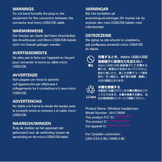 5WARNINGSDo not bend forcedly the plug on the equipment for the connection between the connector and micro USB/USB cable.WARNHINWEISEDer Stecker am Gerät darf beim Anschließen des Anschlusses und Micro-USB/USB-Kabels nicht mit Gewalt gebogen werden.AVERTISSEMENTSNe pliez pas la ﬁche sur l’appareil en forçant pour connecter la borne au câble micro USB/USB.AVVERTENZENon piegare con forza lo spinotto sull’apparecchio per eettuare il collegamento tra il connettore e il cavo micro USB/USB.ADVERTENCIASNo doble a la fuerza la clavija del equipo para la conexión entre el conector y el cable micro USB/USB.WAARSCHUWINGENBuig de stekker op het apparaat niet geforceerd voor de verbinding tussen de aansluiting en de micro-USB/USB-kabel.VARNINGARBöj inte kontakten på anslutningsutrustningen för mycket när du ansluter den med USB/USB kabeln med mikrokontakt.OSTRZEŻENIENie zginaj na siłę wtyczki w urządzeniu, gdy podłączasz przewód micro USB/USB do złącza.禁止充電するとき、micro  USB/USB接続端子に無理な力を加えないmicro USB/USB 接続 端子 にて 充 電す る際には、無理な力を加えないでください。斜めに差したり、差した状態でコード部を持ち、引っ張ると、端子部が故障・破損し、火災の原因となります。本機を廃棄する本製品に内蔵されている充電式電池はリサイクルできます。本機を廃棄する際は、当社お客様相談センターにご相談ください。Product Name : Wireless headphonesModel Number : AH-C160WThis product FCC ID: ***-******This product IC: ******-******Cet appareil IC: ******-******For Canadian customers:  CAN ICES-3 (B) / NMB-3 (B)